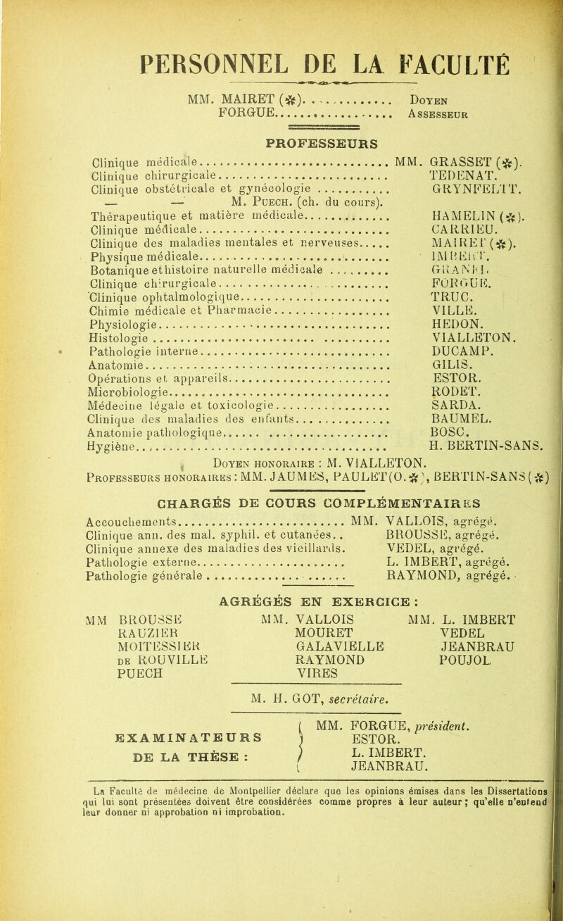 PERSONNEL DE LA FACULTE MM. MAIRET (^). . Doyen FORGUE Assesseur PROFESSEURS Clinique médicale MM Clinique chirurgicale Clinique obstétricale et gynécologie — —• M. Puech. (ch. du cours). Thérapeutique et matière médicale Clinique médicale Clinique des maladies mentales et nerveuses Physique médicale Botanique ethistoire naturelle médicale . Clinique chirurgicale ‘Clinique ophtalmologique Chimie médicale et Pharmacie. Physiologie. Histologie Pathologie interne Anatomie Opérations et appareils Microbiologie Médecine légale et toxicologie Clinique des maladies des enfants Anatomie pathologique. Hygiène.. . GRASSET (#). TE D EN AT. GRYNFELTT. HA MELIN (*). CARRIEU. MAIRE!' (#). IM B F LT. GRANM. FOR < » U E. TRUC. VILLE. HEDON. VIALLETON. DUCAMP. GIL1S. ESTOR. RODET. SARDA. BAUMEL. BOSC. H. BERTIN-SANS. t Doyen honoraire : M. VIALLETON. Professeurs honoraires : MM. J AUMES, PAULET(0.$ ), BERTIN-SANS ( CHARGÉS DE COURS COMPLÉMENTAIRES Accouchements MM. VA.LLOIS, agrégé. Clinique ann. des mal. syphil. et cutanées.. BROUSSE, agrégé. Clinique annexe des maladies des vieillards. VEDEL, agrégé. Pathologie externe L. IMBERT, agrégé. Pathologie générale RAYMOND, agrégé. AGRÉGÉS EN EXERCICE : MM BROUSSE MM. VALLOIS MM. L. IMBERT RAUZIER MOURET VEDEL M01TESS1ER GAxLAVIELLE JEANBRAU de ROUVILLE RAYMOND POUJOL PUECH VIRES M. H. GOT, secrétaire. EXAMINATEURS DE LA THÈSE : MM. FORGUE, président. ESTOR. L. IMBERT. JEANBRAU. La Faculté de médecine de Montpellier déclare que les opinions émises dans les Dissertations qui lui sont présentées doivent être considérées comme propres à leur auteur ; qu’elle n’eDtend leur donner ni approbation ni improbation.