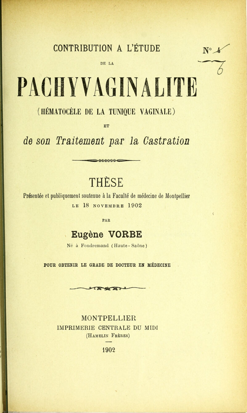 DE LA (HÉMATOCÈLE DE LA TÜNIQl'E VAGINALE) de son Traitement par la Castration THÈSE Présentée et publiquement soutenue à la Faculté de médecine de Montpellier LE 18 NOVEMBRE 1902 PAR Eugène VORBE Né à Fondremand (Haute-Saône ) POUR OBTENIR LE GRADE DE DOCTEUR EN MÉDECINE MONTPELLIER IMPRIMERIE CENTRALE DU MIDI (Hamelin Frères) 1902