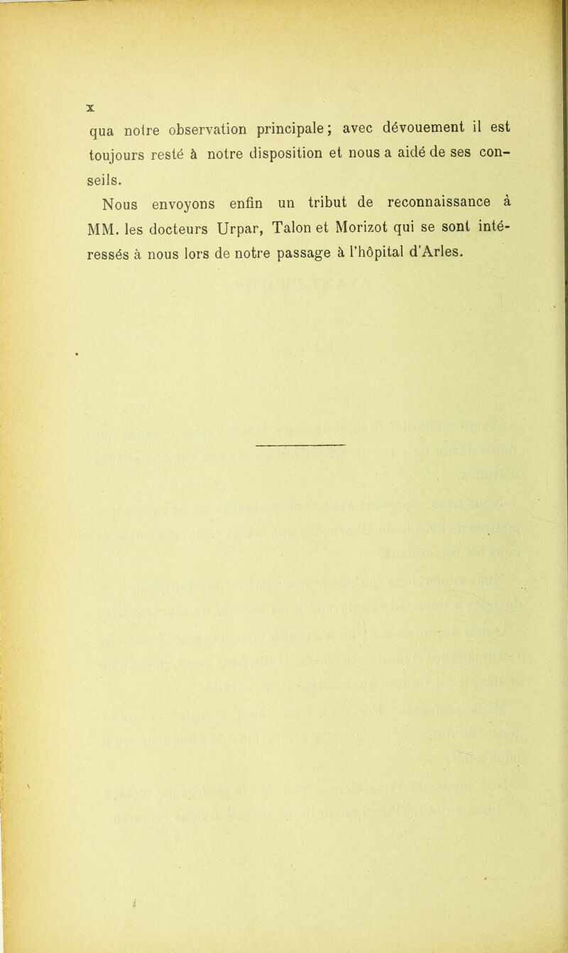 qua notre observation principale ; avec dévouement il est toujours resté à notre disposition et nous a aidé de ses con- seils. Nous envoyons enfin un tribut de reconnaissance à MM. les docteurs Urpar, Talon et Morizot qui se sont inté- ressés à nous lors de notre passage à l’hôpital d’Arles.