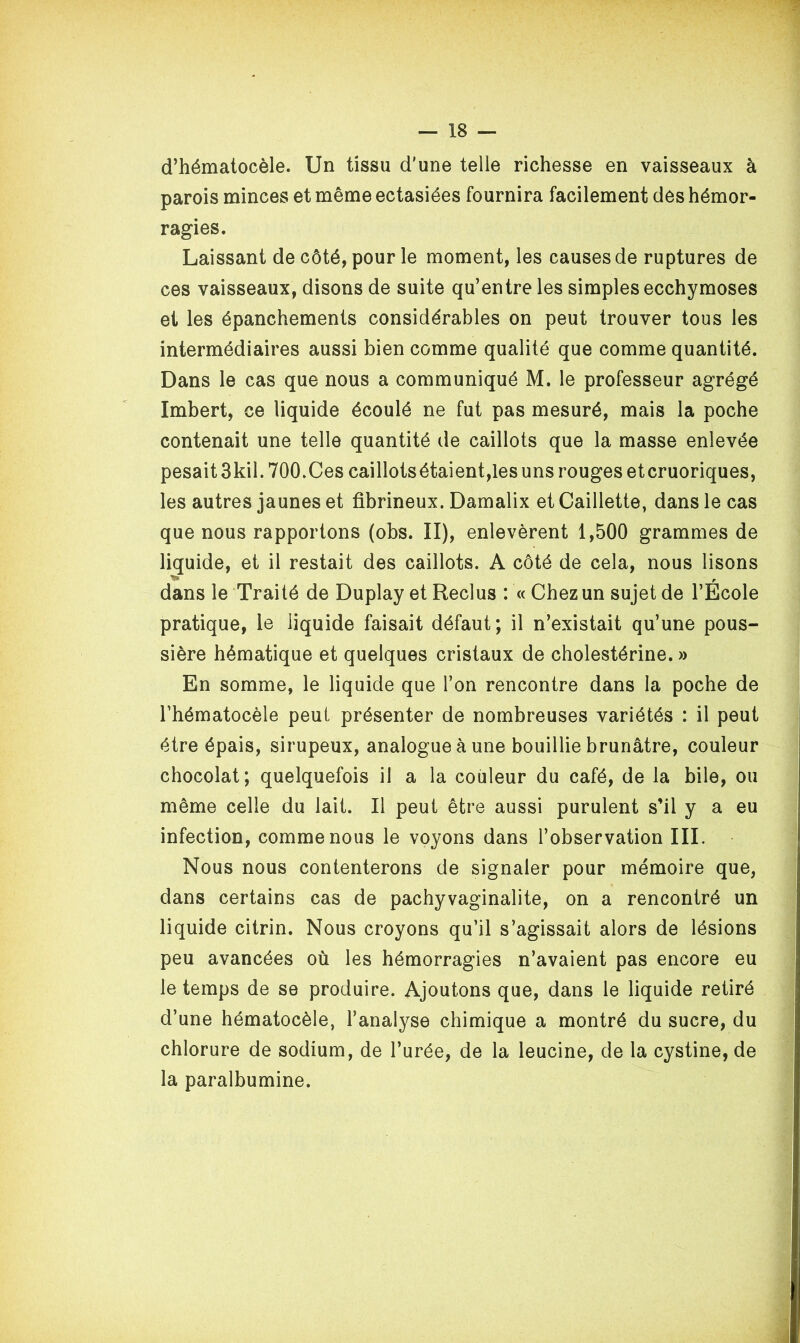 d’hématocèle. Un tissu d'une telle richesse en vaisseaux à parois minces et même ectasiées fournira facilement des hémor- ragies. Laissant de côté, pour le moment, les causes de ruptures de ces vaisseaux, disons de suite qu’entre les simples ecchymoses et les épanchements considérables on peut trouver tous les intermédiaires aussi bien comme qualité que comme quantité. Dans le cas que nous a communiqué M. le professeur agrégé Imbert, ce liquide écoulé ne fut pas mesuré, mais la poche contenait une telle quantité de caillots que la masse enlevée pesait 3kil. 700.Ces caillotsétaient,les uns rouges etcruoriques, les autres jaunes et fibrineux. Damalix et Caillette, dans le cas que nous rapportons (obs. II), enlevèrent 1,500 grammes de liquide, et il restait des caillots. A côté de cela, nous lisons r dans le Traité de Duplay et Reclus : « Chez un sujet de l’Ecole pratique, le liquide faisait défaut; il n’existait qu’une pous- sière hématique et quelques cristaux de cholestérine. » En somme, le liquide que l’on rencontre dans la poche de l’hématocèle peut présenter de nombreuses variétés : il peut être épais, sirupeux, analogue à une bouillie brunâtre, couleur chocolat; quelquefois il a la couleur du café, de la bile, ou même celle du lait. Il peut être aussi purulent s’il y a eu infection, comme nous le voyons dans l’observation III. Nous nous contenterons de signaler pour mémoire que, dans certains cas de pachyvaginalite, on a rencontré un liquide citrin. Nous croyons qu’il s’agissait alors de lésions peu avancées où les hémorragies n’avaient pas encore eu le temps de se produire. Ajoutons que, dans le liquide retiré d’une hématocèle, l’analyse chimique a montré du sucre, du chlorure de sodium, de l’urée, de la leucine, de la cystine, de la paralbumine.