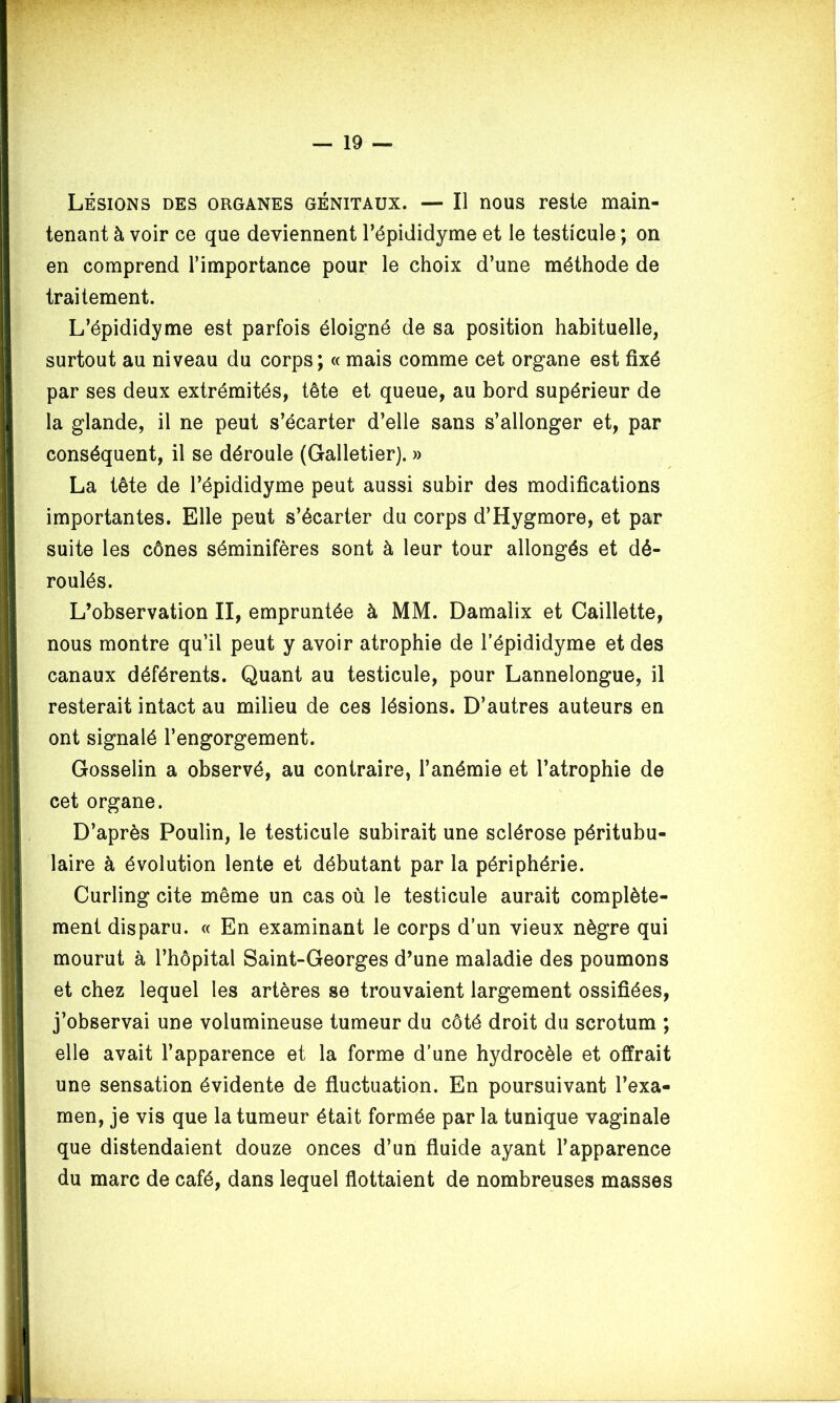 Lésions des organes génitaux. — Il nous reste main- tenant à voir ce que deviennent l’épididyme et le testicule ; on en comprend l’importance pour le choix d’une méthode de traitement. L’épididyme est parfois éloigné de sa position habituelle, surtout au niveau du corps; « mais comme cet organe est fixé par ses deux extrémités, tête et queue, au bord supérieur de la glande, il ne peut s’écarter d’elle sans s’allonger et, par conséquent, il se déroule (Galletier). » La tête de l’épididyme peut aussi subir des modifications importantes. Elle peut s’écarter du corps d’Hygmore, et par suite les cônes séminifères sont à leur tour allongés et dé- roulés. L’observation II, empruntée à MM. Damalix et Caillette, nous montre qu’il peut y avoir atrophie de l’épididyme et des canaux déférents. Quant au testicule, pour Lannelongue, il resterait intact au milieu de ces lésions. D’autres auteurs en ont signalé l’engorgement. Gosselin a observé, au contraire, l’anémie et l’atrophie de cet organe. D’après Poulin, le testicule subirait une sclérose péritubu- laire à évolution lente et débutant par la périphérie. Curling cite même un cas où le testicule aurait complète- ment disparu. « En examinant le corps d’un vieux nègre qui mourut à l’hôpital Saint-Georges d’une maladie des poumons et chez lequel les artères se trouvaient largement ossifiées, j’observai une volumineuse tumeur du côté droit du scrotum ; elle avait l’apparence et la forme d’une hydrocèle et offrait une sensation évidente de fluctuation. En poursuivant l’exa- men, je vis que la tumeur était formée par la tunique vaginale que distendaient douze onces d’un fluide ayant l’apparence du marc de café, dans lequel flottaient de nombreuses masses