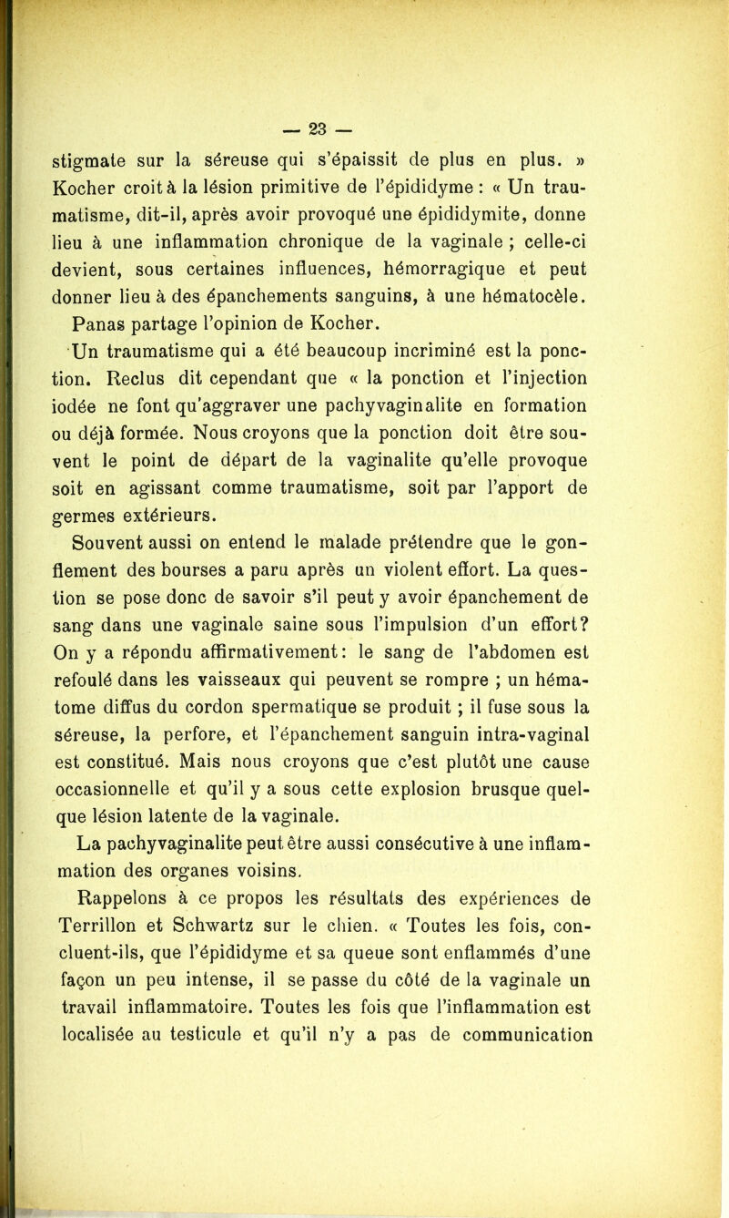 stigmate sur la séreuse qui s’épaissit de plus en plus. » Kocher croit à la lésion primitive de l’épididyme : « Un trau- matisme, dit-il, après avoir provoqué une épididymite, donne lieu à une inflammation chronique de la vaginale ; celle-ci devient, sous certaines influences, hémorragique et peut donner lieu à des épanchements sanguins, à une hématocèle. Panas partage l’opinion de Kocher. Un traumatisme qui a été beaucoup incriminé est la ponc- tion. Reclus dit cependant que « la ponction et l’injection iodée ne font qu’aggraver une pachy vagin alite en formation ou déjà formée. Nous croyons que la ponction doit être sou- vent le point de départ de la vaginalite qu’elle provoque soit en agissant comme traumatisme, soit par l’apport de germes extérieurs. Souvent aussi on entend le malade prétendre que le gon- flement des bourses a paru après un violent effort. La ques- tion se pose donc de savoir s’il peut y avoir épanchement de sang dans une vaginale saine sous l’impulsion d’un effort? On y a répondu affirmativement : le sang de l’abdomen est refoulé dans les vaisseaux qui peuvent se rompre ; un héma- tome diffus du cordon spermatique se produit ; il fuse sous la séreuse, la perfore, et l’épanchement sanguin intra-vaginal est constitué. Mais nous croyons que c’est plutôt une cause occasionnelle et qu’il y a sous cette explosion brusque quel- que lésion latente de la vaginale. La pachy vaginalite peut être aussi consécutive à une inflam- mation des organes voisins. Rappelons à ce propos les résultats des expériences de Terrillon et Schwartz sur le chien. « Toutes les fois, con- cluent-ils, que l’épididyme et sa queue sont enflammés d’une façon un peu intense, il se passe du côté de la vaginale un travail inflammatoire. Toutes les fois que l’inflammation est localisée au testicule et qu’il n’y a pas de communication