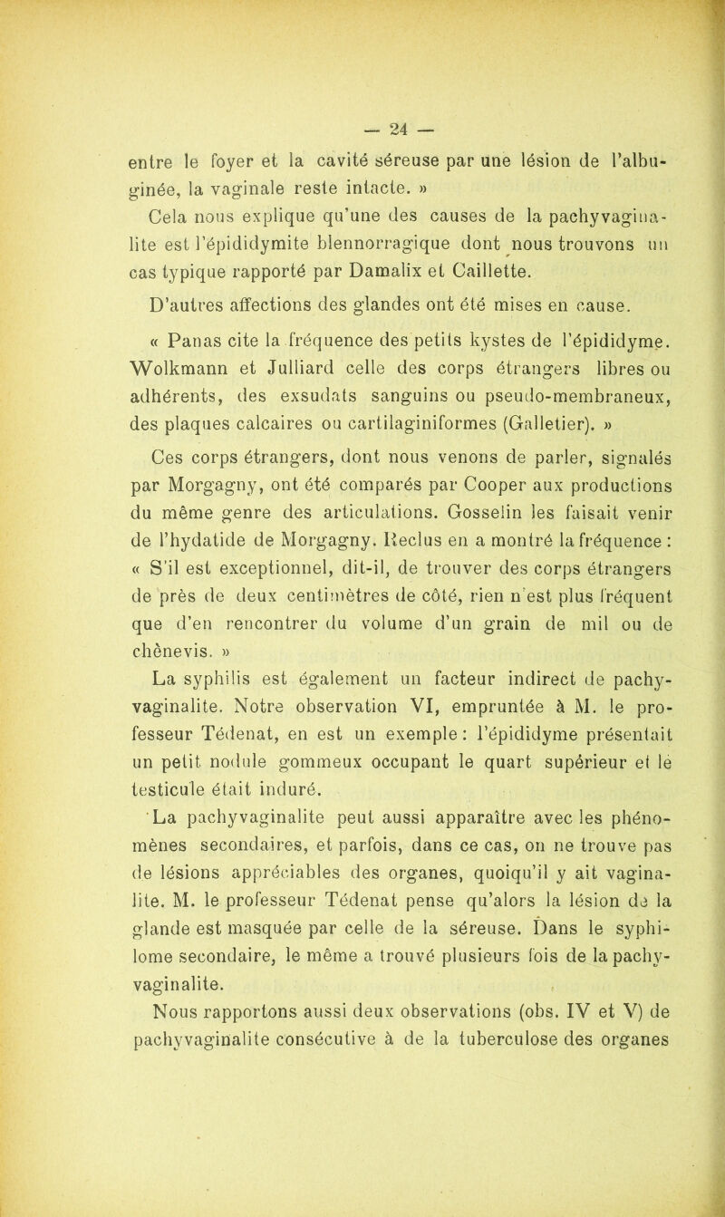 entre le foyer et la cavité séreuse par une lésion de l’albu- ginée, la vaginale reste intacte. » Cela nous explique qu’une des causes de la pachyvagina- lite est l’épididymite blennorragique dont nous trouvons un cas typique rapporté par Damaiix et Caillette. D’autres affections des glandes ont été mises en cause. « Panas cite la fréquence des petits kystes de l’épididyme. Wolkmann et Julliard celle des corps étrangers libres ou adhérents, des exsudats sanguins ou pseudo-membraneux, des plaques calcaires ou cartilaginiformes (Galietier). » Ces corps étrangers, dont nous venons de parler, signalés par Morgagny, ont été comparés par Cooper aux productions du même genre des articulations. Gosselin les faisait venir de l’hydatide de Morgagny. Reclus en a montré la fréquence : « S’il est exceptionnel, dit-il, de trouver des corps étrangers de près de deux centimètres de côté, rien n’est plus fréquent que d’en rencontrer du volume d’un grain de mil ou de chènevis. » La syphilis est également un facteur indirect de pachy- vaginalite. Notre observation VI, empruntée à M. le pro- fesseur Tédenat, en est un exemple: l’épididyme présentait un petit nodule gommeux occupant le quart supérieur et le testicule était induré. La pachyvaginalite peut aussi apparaître avec les phéno- mènes secondaires, et parfois, dans ce cas, on ne trouve pas de lésions appréciables des organes, quoiqu’il y ait vagïna- lite. M. le professeur Tédenat pense qu’alors la lésion de la glande est masquée par celle de la séreuse. Dans le syphi- lome secondaire, le même a trouvé plusieurs fois de la pachy- vaginalite. Nous rapportons aussi deux observations (obs. IV et V) de pachyvaginalite consécutive à de la tuberculose des organes