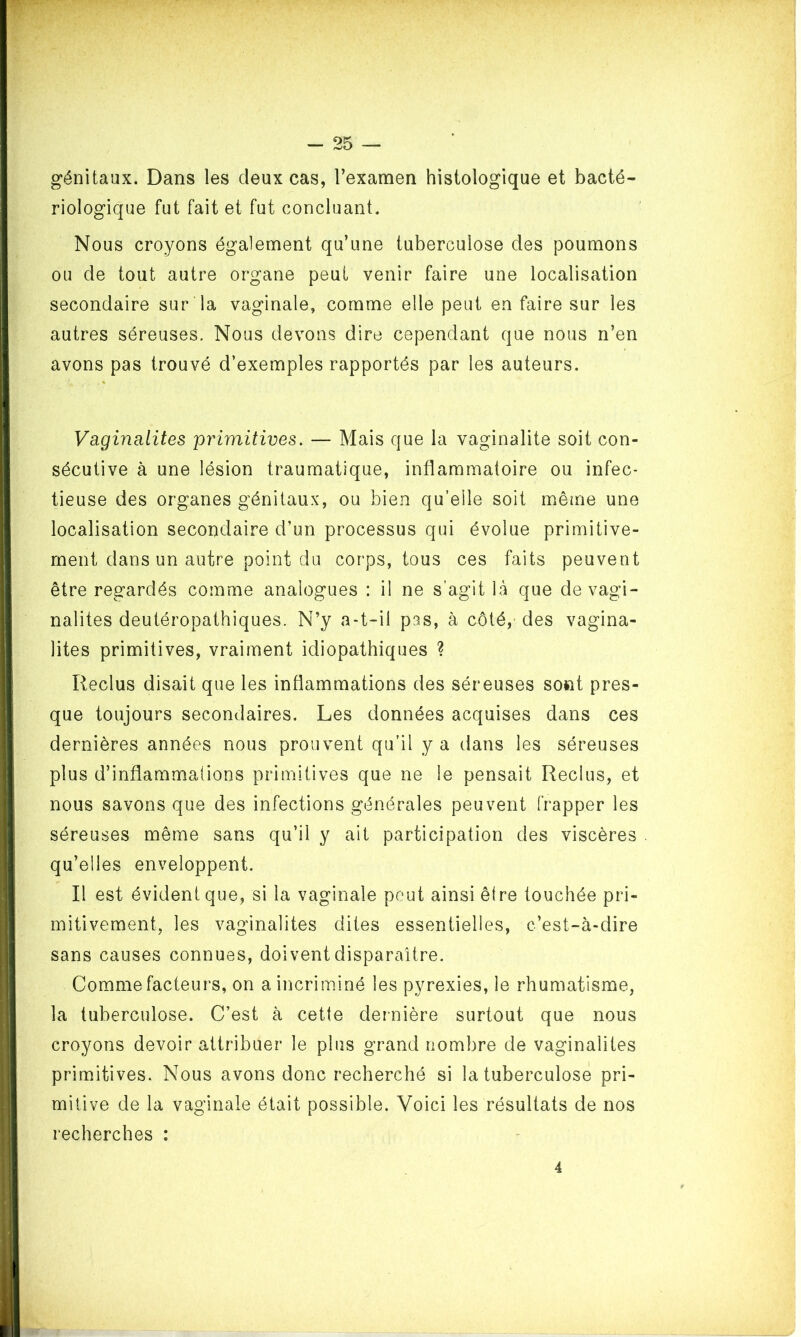 génitaux. Dans les deux cas, l’examen histologique et bacté- riologique fut fait et fut concluant. Nous croyons également qu’une tuberculose des poumons ou de tout autre organe peut venir faire une localisation secondaire sur la vaginale, comme elle peut en faire sur les autres séreuses. Nous devons dire cependant que nous n’en avons pas trouvé d’exemples rapportés par les auteurs. Vaginalites primitives. — Mais que la vaginalite soit con- sécutive à une lésion traumatique, inflammatoire ou infec- tieuse des organes génitaux, ou bien qu’elle soit même une localisation secondaire d’un processus qui évolue primitive- ment dans un autre point du corps, tous ces faits peuvent être regardés comme analogues : il ne s’agit là que de vagi- nalites deutéropathiques. N’y a-t-il pas, à côté, des vagina- lites primitives, vraiment idiopathiques ? Reclus disait que les inflammations des séreuses sont pres- que toujours secondaires. Les données acquises dans ces dernières années nous prouvent qu’il y a dans les séreuses plus d’inflammations primitives que ne le pensait Reclus, et nous savons que des infections générales peuvent frapper les séreuses même sans qu’il y ait participation des viscères qu’elles enveloppent. Il est évident que, si la vaginale peut ainsi être touchée pri- mitivement, les vaginalites dites essentielles, c’est-à-dire sans causes connues, doivent disparaître. Comme facteurs, on a incriminé les pyrexies, le rhumatisme, la tuberculose. C’est à cette dernière surtout que nous croyons devoir attribuer le plus grand nombre de vaginalites primitives. Nous avons donc recherché si la tuberculose pri- mitive de la vaginale était possible. Voici les résultats de nos recherches : 4