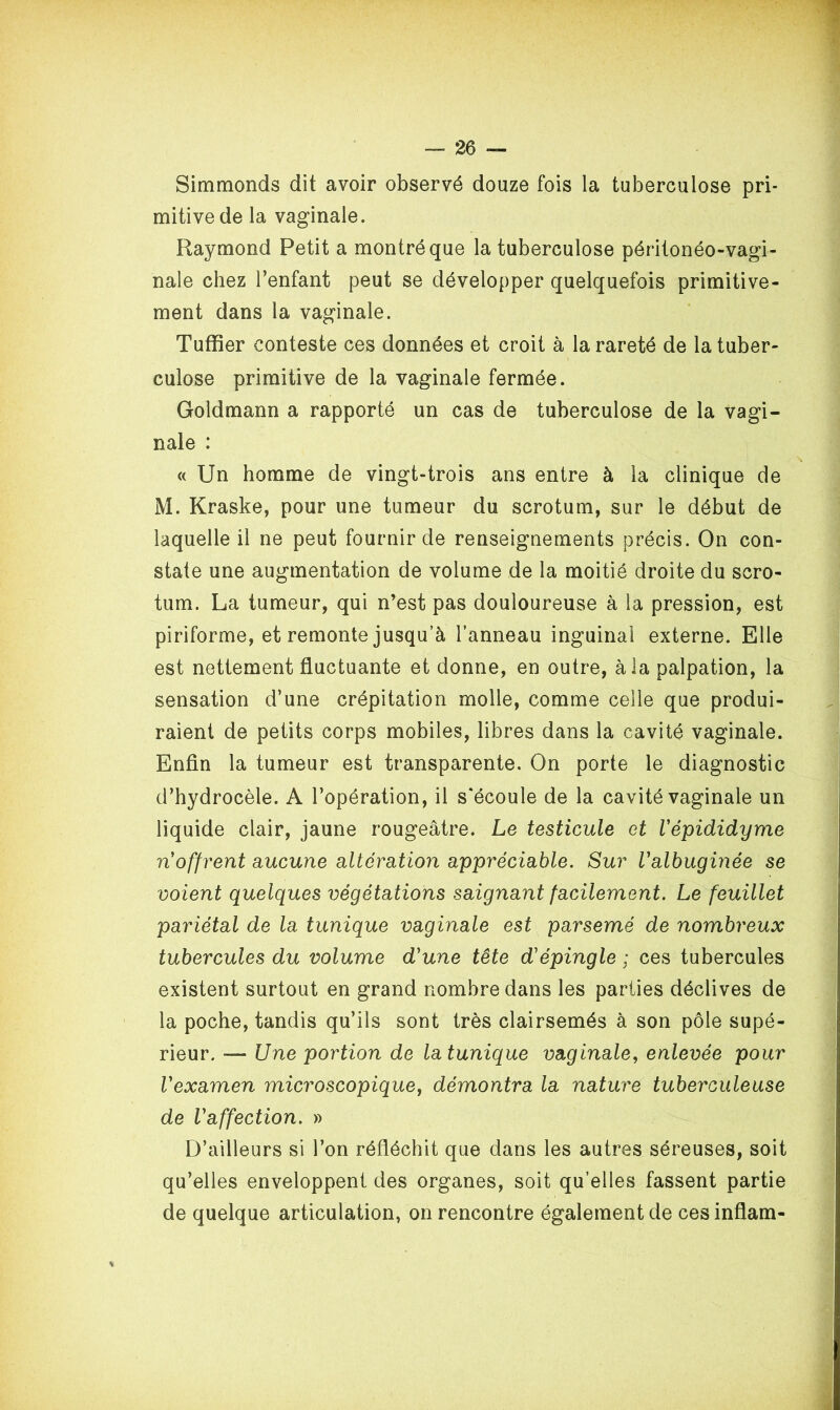 Simmonds dit avoir observé douze fois la tuberculose pri- mitive de la vaginale. Raymond Petit a montré que la tuberculose péritonéo-vagi- nale chez l’enfant peut se développer quelquefois primitive- ment dans la vaginale. Tuffier conteste ces données et croit à la rareté de la tuber- culose primitive de la vaginale fermée. Goldmann a rapporté un cas de tuberculose de la vagi- nale : « Un homme de vingt-trois ans entre à la clinique de M. Kraske, pour une tumeur du scrotum, sur le début de laquelle il ne peut fournir de renseignements précis. On con- state une augmentation de volume de la moitié droite du scro- tum. La tumeur, qui n’est pas douloureuse à la pression, est piriforme, et remonte jusqu’à l’anneau inguinal externe. Elle est nettement fluctuante et donne, en outre, à la palpation, la sensation d’une crépitation molle, comme celle que produi- raient de petits corps mobiles, libres dans la cavité vaginale. Enfin la tumeur est transparente. On porte le diagnostic d’hydrocèle. A l’opération, il s'écoule de la cavité vaginale un liquide clair, jaune rougeâtre. Le testicule et Vépididyme n offrent aucune alteration appréciable. Sur Valbuginée se voient quelques végétations saignant facilement. Le feuillet pariétal de la tunique vaginale est parsemé de nombreux tubercules du volume d'une tête d'épingle ; ces tubercules existent surtout en grand nombre dans les parties déclives de la poche, tandis qu’ils sont très clairsemés à son pôle supé- rieur. —* Une portion de la tunique vaginale, enlevée pour l'examen microscopique, démontra la nature tuberculeuse de l'affection. » D’ailleurs si l’on réfléchit que dans les autres séreuses, soit qu’elles enveloppent des organes, soit qu’elles fassent partie de quelque articulation, on rencontre également de cesinflam- \
