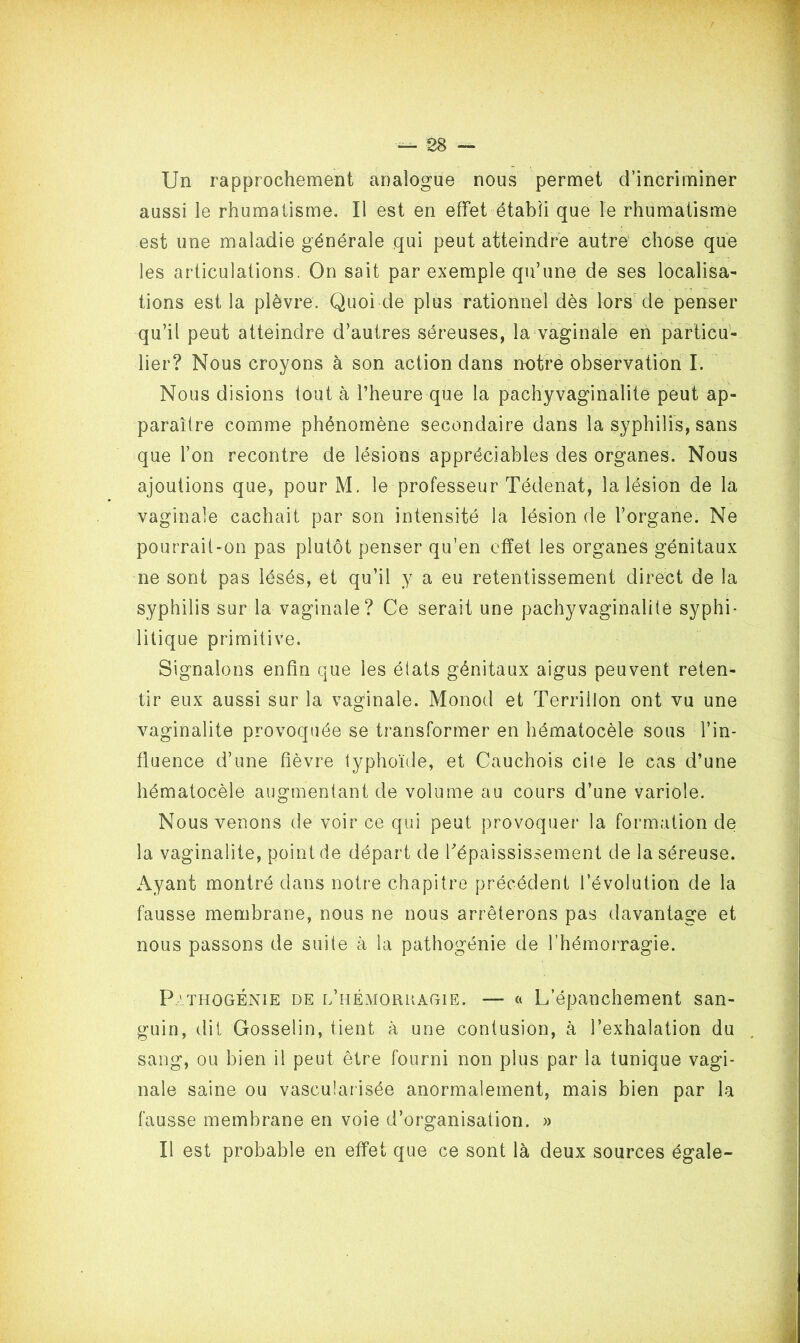 Un rapprochement analogue nous permet d’incriminer aussi le rhumatisme. Il est en effet établi que le rhumatisme est une maladie générale qui peut atteindre autre chose que les articulations. On sait par exemple qu’une de ses localisa- tions est la plèvre. Quoi de plus rationnel dès lors de penser qu’il peut atteindre d’autres séreuses, la vaginale en particu- lier? Nous croyons à son action dans notre observation I. Nous disions tout à l’heure que la pachyvaginalite peut ap- paraître comme phénomène secondaire dans la syphilis, sans que l’on recontre de lésions appréciables des organes. Nous ajoutions que, pour M. le professeur Tédenat, la lésion de la vaginale cachait par son intensité la lésion de l’organe. Ne pourrait-on pas plutôt penser qu’en effet les organes génitaux ne sont pas lésés, et qu’il y a eu retentissement direct de la syphilis sur la vaginale? Ce serait une pachyvaginalite syphi- litique primitive. Signalons enfin que les états génitaux aigus peuvent reten- tir eux aussi sur la vaginale. Monod et Terrillon ont vu une vaginalite provoquée se transformer en hématocèle sous l’in- fluence d’une fièvre typhoïde, et Cauchois cite le cas d’une hématocèle augmentant de volume au cours d’une variole. Nous venons de voir ce qui peut provoquer la formation de la vaginalite, pointée départ de l'épaississement de la séreuse. Ayant montré dans notre chapitre précédent l’évolution de la fausse membrane, nous ne nous arrêterons pas davantage et nous passons de suite à la pathogénie de l’hémorragie. Pathogénie de l’hémorkagie. — a L’épanchement san- guin, dit Gosselin, tient à une contusion, à l’exhalation du sang, ou bien il peut être fourni non plus par la tunique vagi- nale saine ou vascularisée anormalement, mais bien par la fausse membrane en voie d’organisation. » Il est probable en effet que ce sont là deux sources égale-