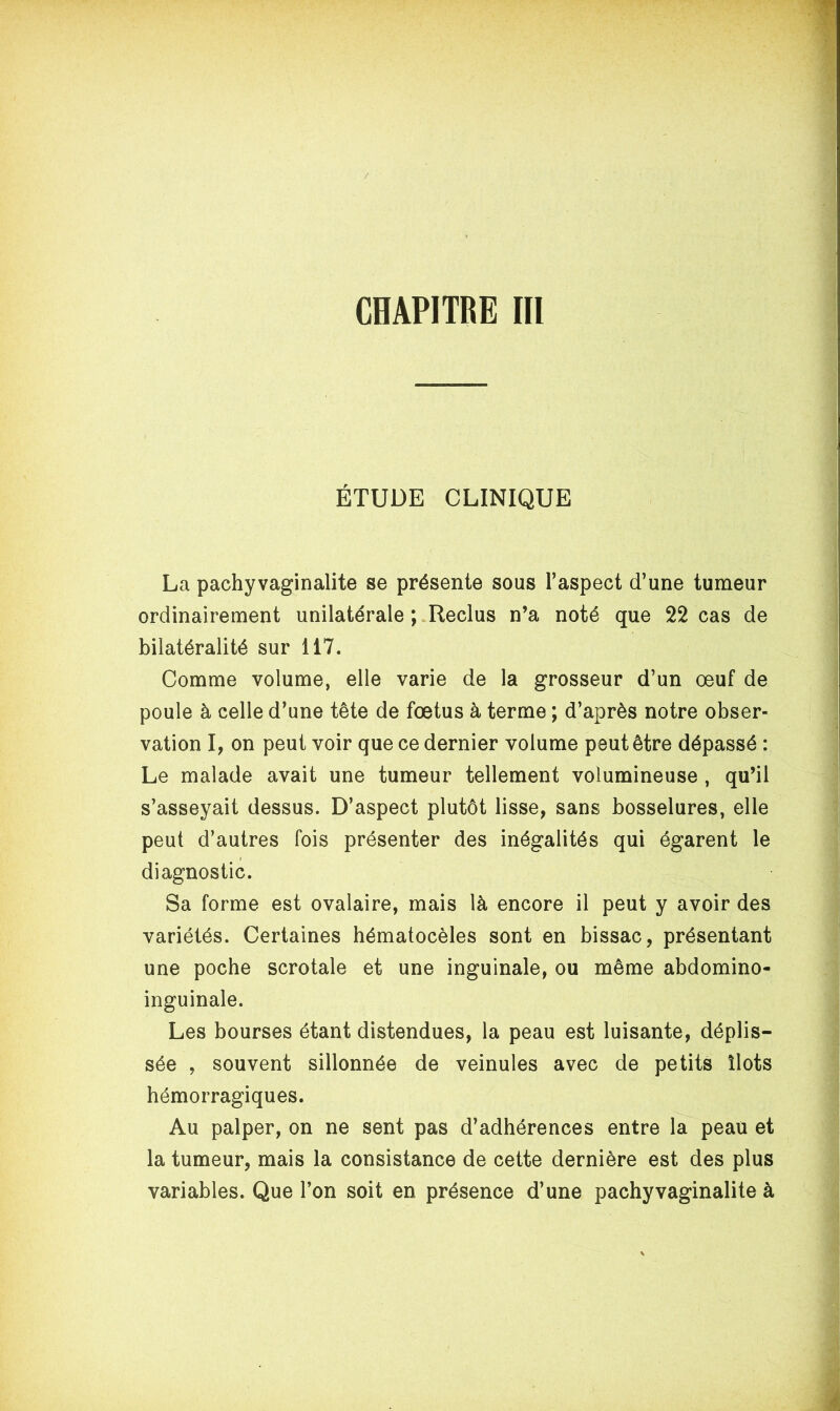ÉTUDE CLINIQUE La pachyvaginalite se présente sous l’aspect d’une tumeur ordinairement unilatérale ; Reclus n’a noté que 22 cas de bilatéralité sur 117. Comme volume, elle varie de la grosseur d’un œuf de poule à celle d’une tête de fœtus à terme ; d’après notre obser- vation I, on peut voir que ce dernier volume peut être dépassé : Le malade avait une tumeur tellement volumineuse , qu’il s’asseyait dessus. D’aspect plutôt lisse, sans bosselures, elle peut d’autres fois présenter des inégalités qui égarent le diagnostic. Sa forme est ovalaire, mais là encore il peut y avoir des variétés. Certaines hématocèles sont en bissac, présentant une poche scrotale et une inguinale, ou même abdomino- inguinale. Les bourses étant distendues, la peau est luisante, déplis- sée , souvent sillonnée de veinules avec de petits îlots hémorragiques. Au palper, on ne sent pas d’adhérences entre la peau et la tumeur, mais la consistance de cette dernière est des plus variables. Que l’on soit en présence d’une pachyvaginalite à