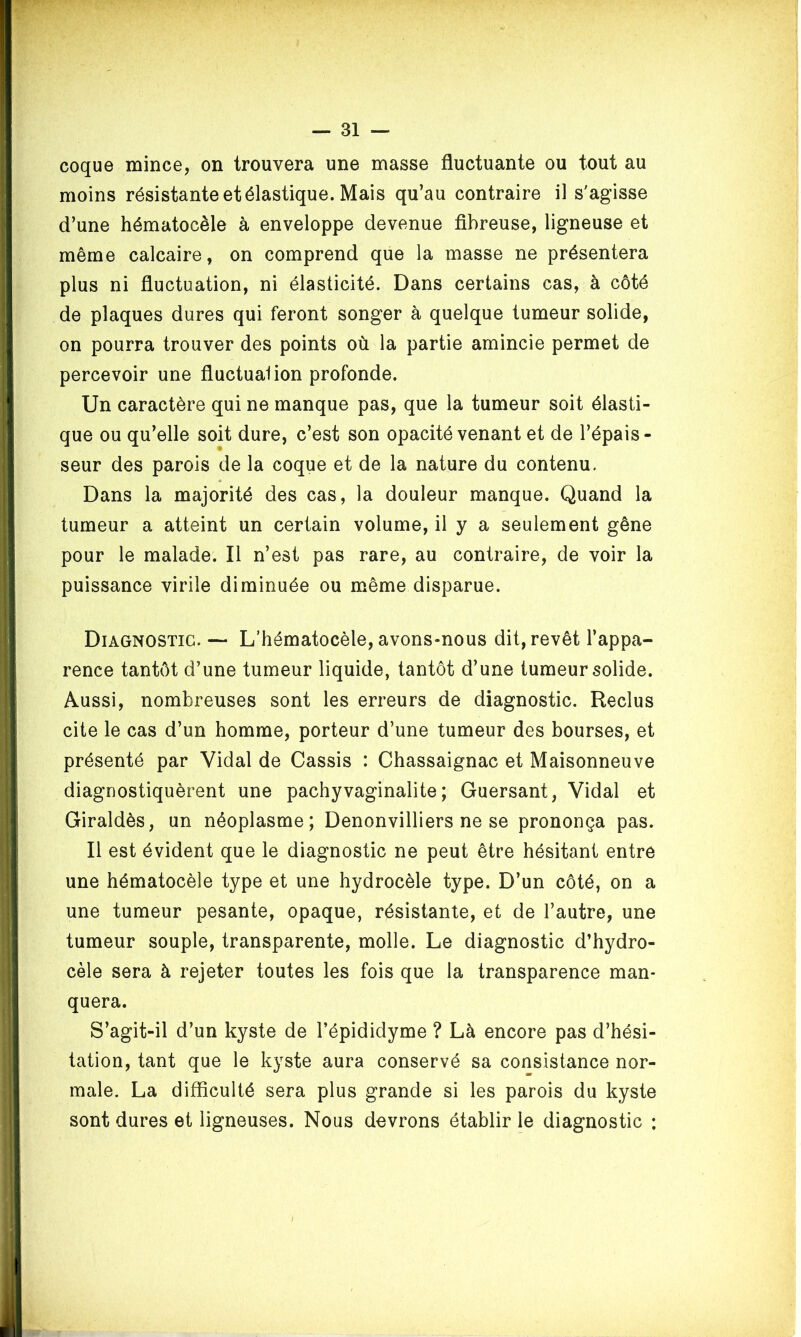 coque mince, on trouvera une masse fluctuante ou tout au moins résistante et élastique. Mais qu’au contraire il s'agisse d’une hématocèle à enveloppe devenue fibreuse, ligneuse et même calcaire, on comprend que la masse ne présentera plus ni fluctuation, ni élasticité. Dans certains cas, à côté de plaques dures qui feront songer à quelque tumeur solide, on pourra trouver des points où la partie amincie permet de percevoir une fluctuai ion profonde. Un caractère qui ne manque pas, que la tumeur soit élasti- que ou qu’elle soit dure, c’est son opacité venant et de l’épais- seur des parois de la coque et de la nature du contenu. « Dans la majorité des cas, la douleur manque. Quand la tumeur a atteint un certain volume, il y a seulement gêne pour le malade. Il n’est pas rare, au contraire, de voir la puissance virile diminuée ou même disparue. Diagnostic. — L’hématocèle, avons-nous dit, revêt l’appa- rence tantôt d’une tumeur liquide, tantôt d’une tumeur solide. Aussi, nombreuses sont les erreurs de diagnostic. Reclus cite le cas d’un homme, porteur d’une tumeur des bourses, et présenté par Vidal de Cassis : Chassaignac et Maisonneuve diagnostiquèrent une pachyvaginalite ; Guersant, Vidal et Giraldès, un néoplasme; Denonvilliers ne se prononça pas. Il est évident que le diagnostic ne peut être hésitant entre une hématocèle type et une hydrocèle type. D’un côté, on a une tumeur pesante, opaque, résistante, et de l’autre, une tumeur souple, transparente, molle. Le diagnostic d’hydro- cèle sera à rejeter toutes les fois que la transparence man- quera. S’agit-il d’un kyste de l’épididyme ? Là encore pas d’hési- tation, tant que le kyste aura conservé sa consistance nor- male. La difficulté sera plus grande si les parois du kyste sont dures et ligneuses. Nous devrons établir le diagnostic ;