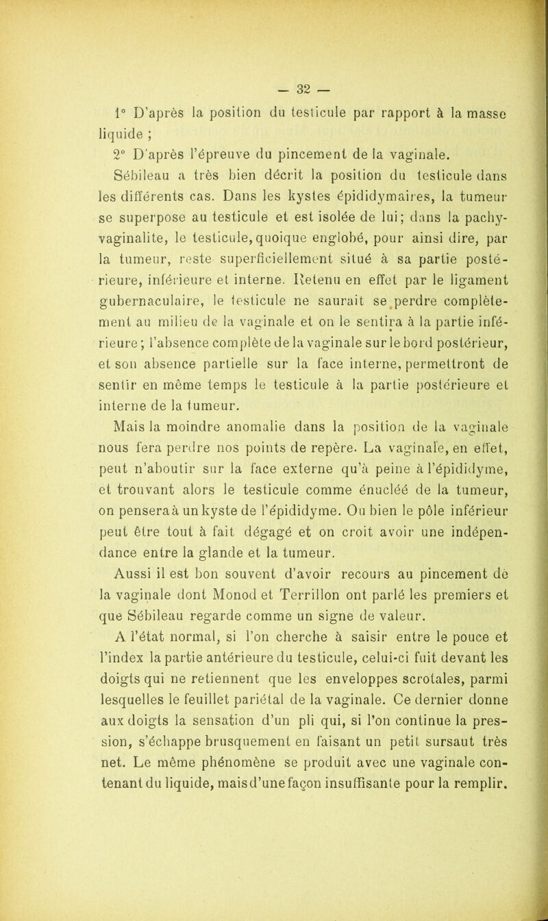 1° D’après la position du testicule par rapport à la masse liquide ; 2° D’après l’épreuve du pincement de la vaginale. Sébileau a très bien décrit la position du testicule dans les différents cas. Dans les kystes épididymaires, la tumeur se superpose au testicule et est isolée de lui; dans la pachy- vaginalite, le testicule,quoique englobé, pour ainsi dire, par la tumeur, reste superficiellement situé à sa partie posté- rieure, inférieure et interne. Retenu en effet par le ligament gubernaculaire, le testicule ne saurait se perdre complète- ment au milieu de la vaginale et on le sentira à la partie infé- rieure ; l’absence complète de la vaginale sur le bord postérieur, et son absence partielle sur la face interne, permettront de sentir en même temps le testicule à la partie postérieure et interne de la fumeur. Mais la moindre anomalie dans la position de la vaginale nous fera perdre nos points de repère. La vaginale, en effet, peut n’aboutir sur la face externe qu’à peine à l’épididyme, et trouvant alors le testicule comme énucléé de la tumeur, on penseraà un kyste de l’épididyme. Ou bien le pôle inférieur peut être tout à fait dégagé et on croit avoir une indépen- dance entre la glande et la tumeur. Aussi il est bon souvent d’avoir recours au pincement dè la vaginale dont Monod et Terrillon ont parlé les premiers et que Sébileau regarde comme un signe de valeur. A. l’état normal, si l’on cherche à saisir entre le pouce et l’index la partie antérieure du testicule, celui-ci fuit devant les doigts qui ne retiennent que les enveloppes scrotales, parmi lesquelles le feuillet pariétal de la vaginale. Ce dernier donne aux doigts la sensation d’un pli qui, si l’on continue la pres- sion, s’échappe brusquement en faisant un petit sursaut très net. Le même phénomène se produit avec une vaginale con- tenant du liquide, maisd’une façon insuffisante pour la remplir.