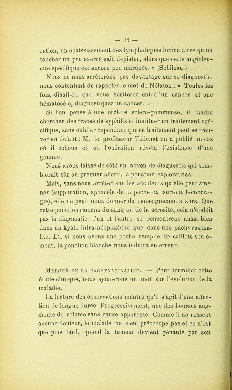 ration, un épaississement des lymphatiques funiculaires qu’un toucher un peu exercé sait dépister, alors que cette angioleu- cite spécifique est encore peu marquée. » (Sébileau.) Nous ne nous arrêterons pas davantage sur ce diagnostic, nous contentant de rappeler le mot de Nélaton : « Toutes les fois, disait-il, que vous hésiterez entre 'un cancer et une hématocèle, diagnostiquez un cancer. » Si Ton pense à une orchite scléro-gommeuse, il faudra chercher des traces de syphilis et instituer un traitement spé- cifique, sans oublier cependant que ce traitement peut se trou- ver en défaut : M. le professeur Tédenat en a publié un cas où il échoua et où l’opération révéla l’existence d’une gomme. Nous avons laissé de côté un moyen de diagnostic qui sem- blerait sûr au premier abord, la ponction exploratrice. Mais, sans nous arrêter sur les accidents qu’elle peut ame- ner (suppuration, sphacèle de la poche ou surtout hémorra- gie), elle ne peut nous donner de renseignements sûrs. Que cette ponction ramène du sang ou de la sérosité, cela n’établit pas le diagnostic : l’un et l’autre se rencontrent aussi bien dans un kyste intra-néoplasique que dans une pachyvagina- lite. Et, si nous avons une poche remplie de caillots seule- ment, la ponction blanche nous induira en erreur. Marche de la pachyvaginalite. — Pour terminer cette élude clinique, nous ajouterons un mot sur l’évolution de la maladie. La lecture des observations montre qu’il s’agit d'une affec- tion de longue durée. Progressivement, une des bourses aug- mente de volume sans cause apparente. Comme il ne ressent aucune douleur, le malade ne s’en préoccupe pas et ce n’est que plus tard, quand la tumeur devient gênante par son