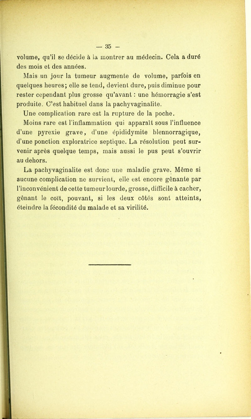 volume, qu’il se décide à la montrer au médecin. Cela a duré des mois et des années. Mais un jour la tumeur augmente de volume, parfois en quelques heures; elle se tend, devient dure, puis diminue pour rester cependant plus grosse qu’avant : une hémorragie s’est produite. C’est habituel dans la pachyvaginalite. Une complication rare est la rupture de la poche. Moins rare est l’inflammation qui apparaît sous l’influence d’une pyrexie grave, d’une épididymite blennorragique, d’une ponction exploratrice septique. La résolution peut sur- venir après quelque temps, mais aussi le pus peut s’ouvrir au dehors. La pachyvaginalite est donc une maladie grave. Même si aucune complication ne survient, elle est encore gênante par l’inconvénient de cette tumeur lourde, grosse, difficile à cacher, gênant le coït, pouvant, si les deux côtés sont atteints, éteindre la fécondité du malade et sa virilité.