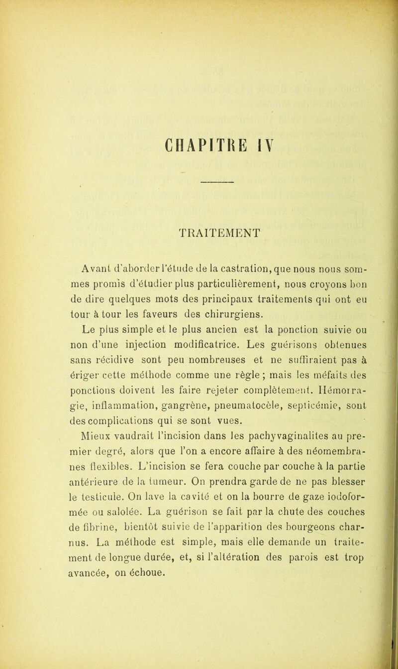 TRAITEMENT Avant d’aborder l’étude de la castration, que nous nous som- mes promis d’étudier plus particulièrement, nous croyons bon de dire quelques mots des principaux traitements qui ont eu tour à tour les faveurs des chirurgiens. Le plus simple et le plus ancien est la ponction suivie ou non d’une injection modificatrice. Les guérisons obtenues sans récidive sont peu nombreuses et ne suffiraient pas à ériger cette méthode comme une règle ; mais les méfaits des ponctions doivent les faire rejeter complètement. Hémorra- gie, inflammation, gangrène, pneumatocèle, septicémie, sont des complications qui se sont vues. Mieux vaudrait l’incision dans les pachyvaginalites au pre- mier degré, alors que l’on a encore affaire à des néomembra- nes flexibles. L’incision se fera couche par couche à la partie antérieure de la tumeur. On prendra garde de ne pas blesser le testicule. On lave la cavité et on la bourre de gaze iodofor- mée ou saîolée. La guérison se fait par la chute des couches de fibrine, bientôt suivie de l’apparition des bourgeons char- nus. La méthode est simple, mais elle demande un traite- ment de longue durée, et, si l’altération des parois est trop avancée, on échoue.