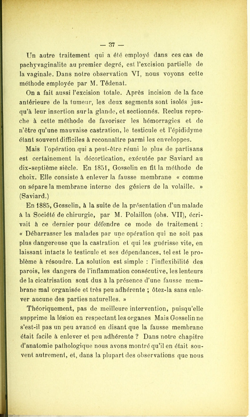 Un autre traitement qui a été employé dans ces cas de pachyvaginalite au premier degré, est l’excision partielle de la vaginale. Dans notre observation VI, nous voyons cette méthode employée par M. Tédenat. On a fait aussi l’excision totale. Après incision de la face antérieure de la tumeur, les deux segments sont isolés jus- qu’à leur insertion sur la glande, et sectionnés. Reclus repro- che à cette méthode de favoriser les hémorragies et de n’être qu’une mauvaise castration, le testicule et l’épididyme étant souvent difficiles à reconnaître parmi les enveloppes. Mais l’opération qui a peut-être réuni le plus de partisans est certainement la décortication, exécutée par Saviard au dix-septième siècle. En 1851, Gosselin en fit la méthode de choix. Elle consiste à enlever la fausse membrane « comme on sépare la membrane interne des gésiers de la volaille. » (Saviard.) En 1885, Gosselin, à la suite de la présentation d’un malade à la Société de chirurgie, par M. Polaillon (obs. VII), écri- vait à ce dernier pour défendre ce mode de traitement : « Débarrasser les malades par une opération qui ne soit pas plus dangereuse que la castration et qui les guérisse vite, en laissant intacts le testicule et ses dépendances, tel est le pro- blème à résoudre. La solution est simple : l’inflexibilité des parois, les dangers de l’inflammation consécutive, les lenteurs de la cicatrisation sont dus à la présence d’une fausse mem- brane mal organisée et très peu adhérente ; ôtez-la sans enle- ver aucune des parties naturelles. » Théoriquement, pas de meilleure intervention, puisqu’elle supprime la lésion en respectant les organes Mais Gosselin ne s’est-il pas un peu avancé en disant que la fausse membrane était facile à enlever et peu adhérente ? Dans notre chapitre d’anatomie pathologique nous avons montré qu’il en était sou- vent autrement, et, dans la plupart des observations que nous