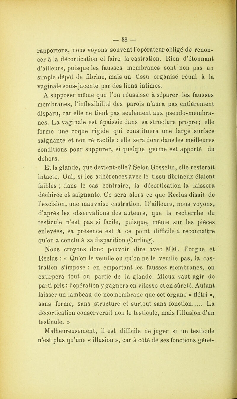 rapportons, nous voyons souvent l’opérateur obligé de renon- cer à la décortication et faire la castration. Rien d’étonnant d’ailleurs, puisque les fausses membranes sont non pas un simple dépôt de fibrine, mais un tissu organisé réuni à la vaginale sous-jacente par des liens intimes. A supposer même que l’on réussisse à séparer les fausses membranes, l’inflexibilité des parois n’aura pas entièrement disparu, car elle ne tient pas seulement aux pseudo-membra- nes. La vaginale est épaissie dans sa structure propre ; elle forme une coque rigide qui constituera une large surface saignante et non rétractile : elle sera donc dans les meilleures conditions pour suppurer, si quelque germe est apporté du dehors. Et la glande, que devient-elle? Selon Gosselin, elle resterait intacte. Oui, si les adhérences avec le tissu fibrineux étaient faibles ; dans le cas contraire, la décortication la laissera déchirée et saignante. Ce sera alors ce que Reclus disait de l’excision, une mauvaise castration. D’ailleurs, nous voyons, d’après les observations des auteurs, que la recherche du testicule n’est pas si facile, puisque, même sur les pièces enlevées, sa présence est à ce point difficile à reconnaître qu’on a conclu à sa disparition (Curling). Nous croyons donc pouvoir dire avec MM. Forgue et Reclus : « Qu’on le veuille ou qu’on ne le veuille pas, la cas- tration s’impose : en emportant les fausses membranes, on extirpera tout ou partie de la glande. Mieux vaut agir de parti pris : l’opération y gagnera en vitesse et en sûreté. Autant laisser un lambeau de néomembrane que cet organe « flétri », sans forme, sans structure et surtout sans fonction La décortication conserverait non le testicule, mais l’illusion d’un testicule. » Malheureusement, il est difficile de juger si un testicule n’est plus qu’une « illusion », car à côté de ses fonctions géné-