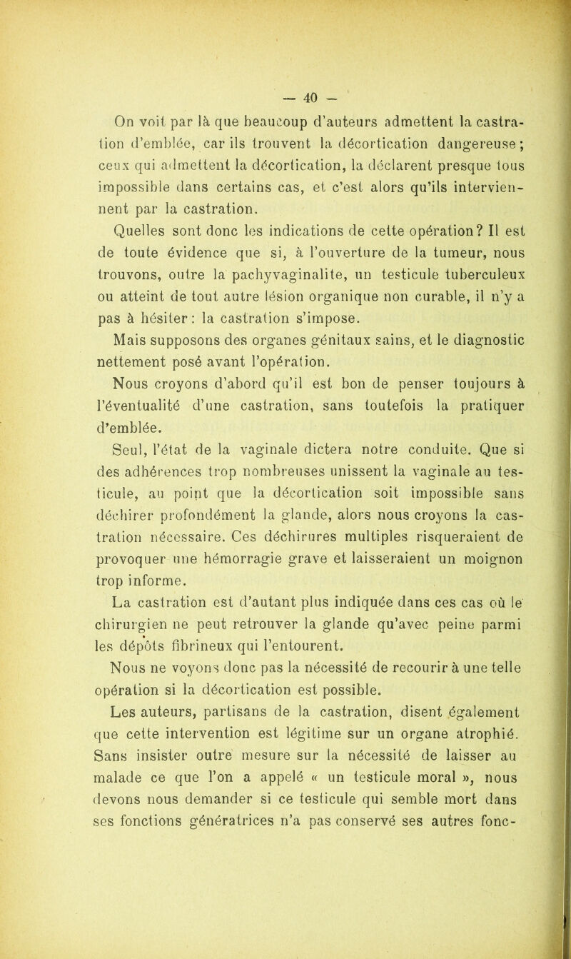 On voit par là que beaucoup d’auteurs admettent la castra- tion d’emblée, car ils trouvent la décortication dangereuse; ceux qui admettent la décortication, la déclarent presque tous impossible dans certains cas, et c’est alors qu’ils intervien- nent par la castration. Quelles sont donc les indications de cette opération? Il est de toute évidence que si, à l’ouverture de la tumeur, nous trouvons, outre la pachyvaginalite, un testicule tuberculeux ou atteint de tout autre lésion organique non curable, il n’y a pas à hésiter: la castration s’impose. Mais supposons des organes génitaux sains, et le diagnostic nettement posé avant l’opération. Nous croyons d’abord qu’il est bon de penser toujours à l’éventualité d’une castration, sans toutefois la pratiquer d’emblée. Seul, l’état de la vaginale dictera notre conduite. Que si des adhérences trop nombreuses unissent la vaginale au tes- ticule, au point que la décortication soit impossible sans déchirer profondément la glande, alors nous croyons la cas- tration nécessaire. Ces déchirures multiples risqueraient de provoquer une hémorragie grave et laisseraient un moignon trop informe. La castration est d’autant plus indiquée dans ces cas où le chirurgien ne peut retrouver la glande qu’avec peine parmi les dépôts fibrineux qui l’entourent. Nous ne voyons donc pas la nécessité de recourir à une telle opération si la décortication est possible. Les auteurs, partisans de la castration, disent également que cette intervention est légitime sur un organe atrophié. Sans insister outre mesure sur la nécessité de laisser au malade ce que l’on a appelé « un testicule moral », nous devons nous demander si ce testicule qui semble mort dans ses fonctions génératrices n’a pas conservé ses autres fonc-