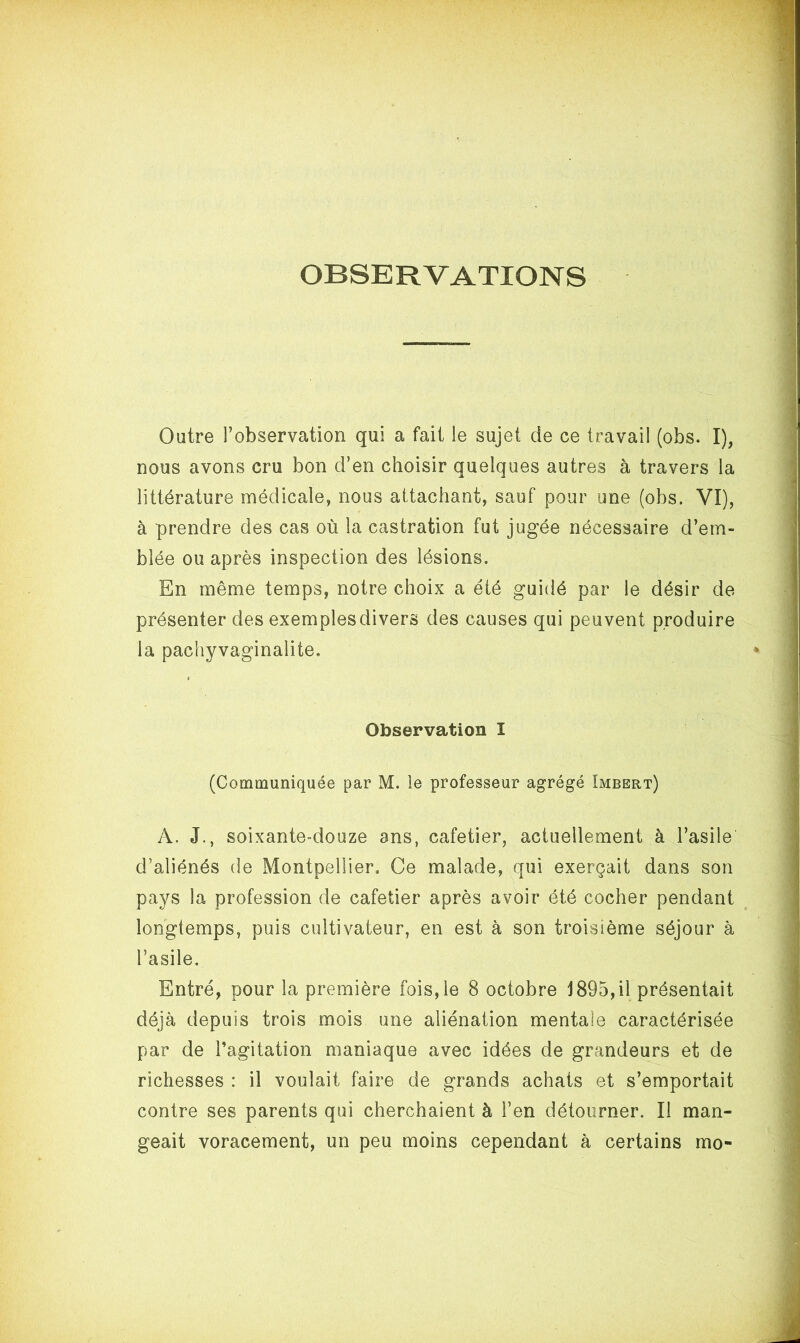 OBSERVATIONS Outre l’observation qui a fait le sujet de ce travail (obs. I), nous avons cru bon d’en choisir quelques autres à travers la littérature médicale, nous attachant, sauf pour une (obs. VI), à prendre des cas où la castration fut jugée nécessaire d’em- blée ou après inspection des lésions. En même temps, notre choix a été guidé par le désir de présenter des exemples divers des causes qui peuvent produire la pachyvaginalite. Observation I (Communiquée par M. le professeur agrégé Imbert) A. J., soixante-douze ans, cafetier, actuellement à l’asile d’aliénés de Montpellier, Ce malade, qui exerçait dans son pays la profession de cafetier après avoir été cocher pendant longtemps, puis cultivateur, en est à son troisième séjour à l’asile. Entré, pour la première fois,le 8 octobre 1895,il présentait déjà depuis trois mois une aliénation mentale caractérisée par de l’agitation maniaque avec idées de grandeurs et de richesses : il voulait faire de grands achats et s’emportait contre ses parents qui cherchaient à Fen détourner. Il man- geait voracement, un peu moins cependant à certains mo-