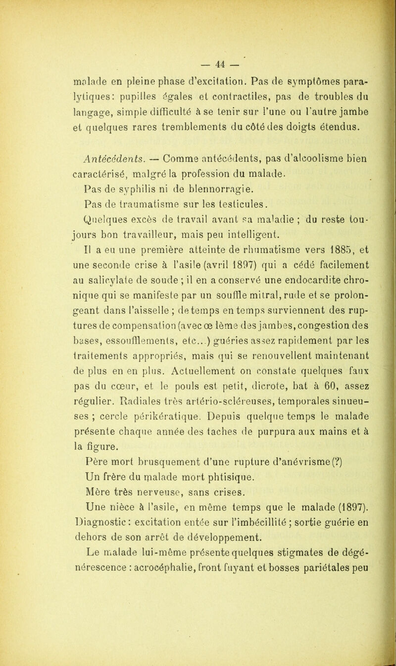 malade en pleine phase d’excilation. Pas de symptômes para- lytiques: pupilles égales et contractiles, pas de troubles du langage, simple difficulté à se tenir sur l’une ou l’autre jambe et quelques rares tremblements du côté des doigts étendus. Antécédents. — Comme antécédents, pas d’alcoolisme bien caractérisé, malgré la profession du malade. Pas de syphilis ni de blennorragie. Pas de traumatisme sur les testicules. Quelques excès de travail avant sa maladie ; du reste tou- jours bon travailleur, mais peu intelligent. Il a eu une première atteinte de rhumatisme vers 1885, et une seconde crise à l’asile (avril 1897) qui a cédé facilement au salicylate de soude ; il en a conservé une endocardite chro- nique qui se manifeste par un souffle mitral, rude et se prolon- geant dans l’aisselle ; de temps en temps surviennent des rup- tures de compensation (avec œ lème des jambes, congestion des bases, essoufflements, etc...) guéries assez rapidement par les traitements appropriés, mais qui se renouvellent maintenant de plus en en plus. Actuellement on constate quelques faux pas du cœur, et le pouls est petit, dicrote, bat à 60, assez régulier. Radiales très artério-scléreuses, temporales sinueu- ses ; cercle périkératique. Depuis quelque temps le malade présente chaque année des taches de purpura aux mains et à la figure. Père mort brusquement d’une rupture d’anévrisme (?) Un frère du malade mort phtisique. Mère très nerveuse, sans crises. Une nièce à l’asile, en même temps que le malade (1897). Diagnostic : excitation entée sur l’imbécillité ; sortie guérie en dehors de son arrêt de développement. Le malade lui-même présente quelques stigmates de dégé- nérescence : acrocéphalie, front fuyant et bosses pariétales peu