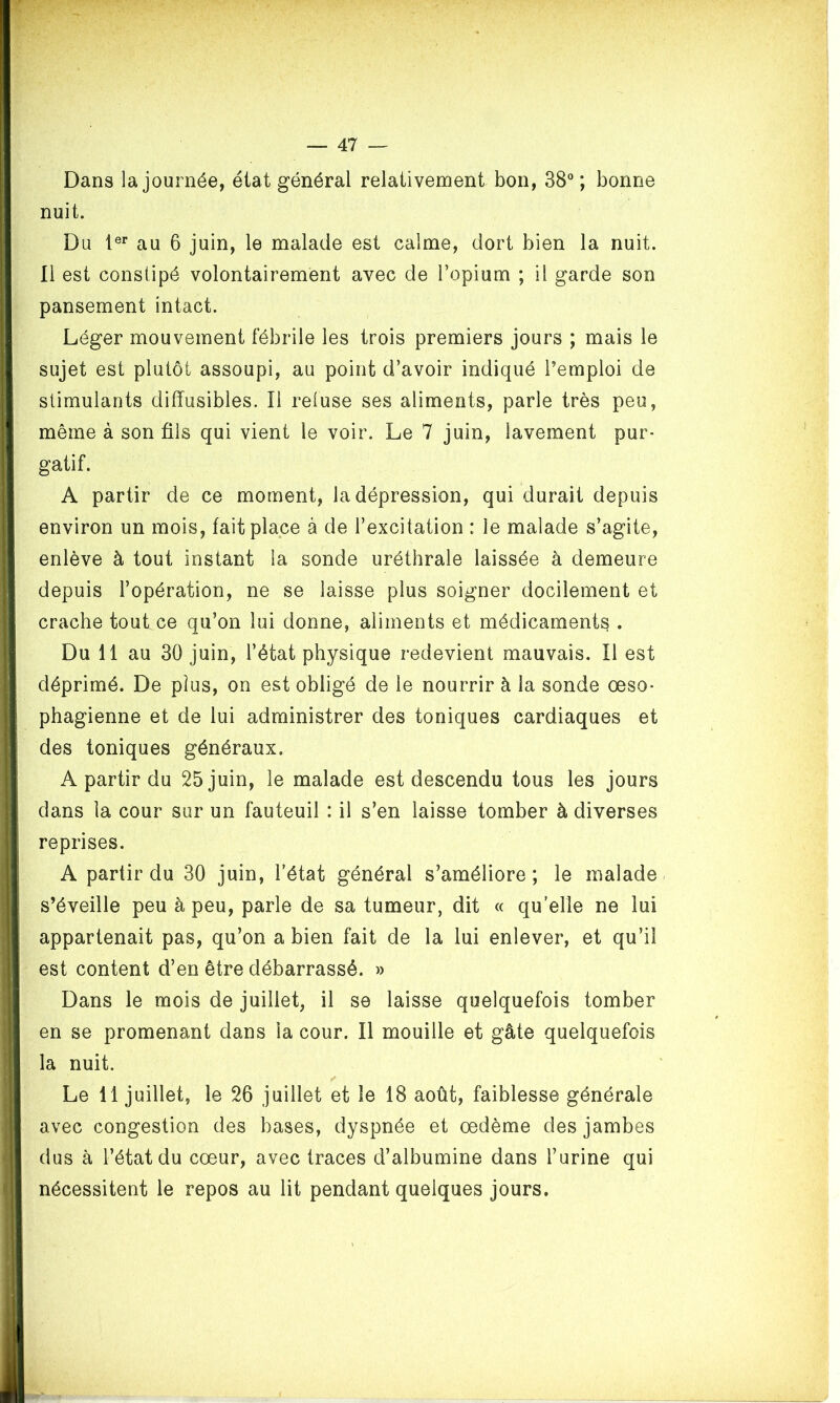 Dans la journée, état général relativement bon, 38°; bonne nuit. Du 1er au 6 juin, le malade est calme, dort bien la nuit. Il est constipé volontairement avec de l’opium ; il garde son pansement intact. Léger mouvement fébrile les trois premiers jours ; mais le sujet est plutôt assoupi, au point d’avoir indiqué l’emploi de stimulants diffusibles. Il refuse ses aliments, parle très peu, même à son fils qui vient le voir. Le 7 juin, lavement pur- gatif. A partir de ce moment, la dépression, qui durait depuis environ un mois, fait place à de l’excitation : le malade s’agite, enlève à tout instant la sonde uréthrale laissée à demeure depuis l’opération, ne se laisse plus soigner docilement et crache tout ce qu’on lui donne, aliments et médicaments . Du 11 au 30 juin, l’état physique redevient mauvais. Il est déprimé. De plus, on est obligé de le nourrir à la sonde oeso- phagienne et de lui administrer des toniques cardiaques et des toniques généraux. A partir du 25 juin, le malade est descendu tous les jours dans la cour sur un fauteuil : il s’en laisse tomber à diverses reprises. A partir du 30 juin, l’état général s’améliore; le malade s’éveille peu à peu, parle de sa tumeur, dit « qu’elle ne lui appartenait pas, qu’on a bien fait de la lui enlever, et qu’il est content d’en être débarrassé. » Dans le mois de juillet, il se laisse quelquefois tomber en se promenant dans la cour. Il mouille et gâte quelquefois la nuit. Le 11 juillet, le 26 juillet et le 18 août, faiblesse générale avec congestion des bases, dyspnée et oedème des jambes dus à l’état du cœur, avec traces d’albumine dans l’urine qui nécessitent le repos au lit pendant quelques jours.