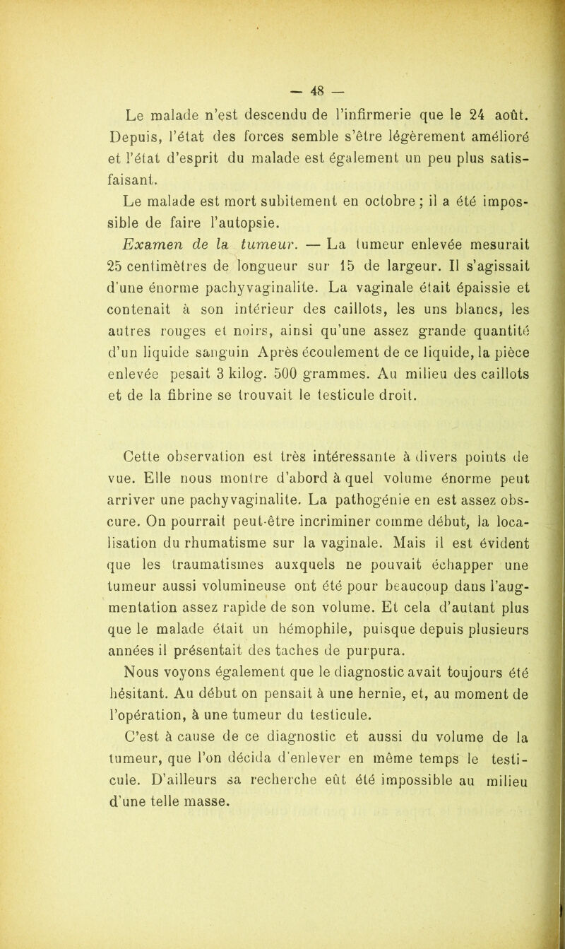 Le malade n’est descendu de l’infirmerie que le 24 août. Depuis, l’état des forces semble s’être légèrement amélioré et l’état d’esprit du malade est également un peu plus satis- faisant. Le malade est mort subitement en octobre ; il a été impos- sible de faire l’autopsie. Examen de la tumeur. — La tumeur enlevée mesurait 25 centimètres de longueur sur 15 de largeur. Il s’agissait d’une énorme pachyvaginalite. La vaginale était épaissie et contenait à son intérieur des caillots, les uns blancs, les autres rouges et noirs, ainsi qu’une assez grande quantité d’un liquide sanguin Après écoulement de ce liquide, la pièce enlevée pesait 3 kilog. 500 grammes. Au milieu des caillots et de la fibrine se trouvait le testicule droit. Cette observation est très intéressante à divers points de vue. Elle nous montre d’abord à quel volume énorme peut arriver une pachyvaginalite. La pathogénie en est assez obs- cure. On pourrait peut-être incriminer comme début, la loca- lisation du rhumatisme sur la vaginale. Mais il est évident que les traumatismes auxquels ne pouvait échapper une tumeur aussi volumineuse ont été pour beaucoup dans l’aug- mentation assez rapide de son volume. Et cela d’autant plus que le malade était un hémophile, puisque depuis plusieurs années il présentait des taches de purpura. Nous voyons également que le diagnostic avait toujours été hésitant. Au début on pensait à une hernie, et, au moment de l’opération, à une tumeur du testicule. C’est à cause de ce diagnostic et aussi du volume de la tumeur, que l’on décida d’enlever en même temps le testi- cule. D’ailleurs sa recherche eût été impossible au milieu d’une telle masse.