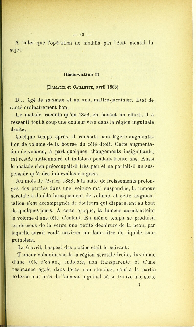 A noter que l’opération ne modifia pas l’état mental du sujet. Observation II (Damalix et Caillette, avril 1888) B... âgé de soixante et un ans, maître-jardinier. Etat de santé ordinairement bon. Le malade raconte qu’en 1858, en faisant un effort, il a ressenti tout à coup une douleur vive dans la région inguinale droite. Quelque temps après, il constata une légère augmenta- tion de volume de la bourse du côté droit. Cette augmenta- tion de volume, à part quelques changements insignifiants, est restée stationnaire et indolore pendant trente ans. Aussi le malade s’en préoccupait-il très peu et ne portait-il un sus- pensoir qu’à des intervalles éloignés. Au mois de février 1888, à la suite de froissements prolon- gés des parties dans une voiture mal suspendue, la tumeur scrotale a doublé brusquement de volume et cette augmen- tation s’est accompagnée de douleurs qui disparurent au bout de quelques jours. A cette époque, la tumeur aurait atteint le volume d’une tête d’enfant. En même temps se produisit au-dessous de la verge une petite déchirure de la peau, par laquelle aurait coulé environ un demi-litre de liquide san- guinolent. Le 6 avril, l’aspect des parties était le suivant: Tumeur volumineuse de la région scrotale droite, du volume d’une tête d’enfant, indolore, non transparente, et d'une résistance égale dans toute son étendue, sauf à la partie externe tout près de l’anneau inguinal où se trouve une sorte 7