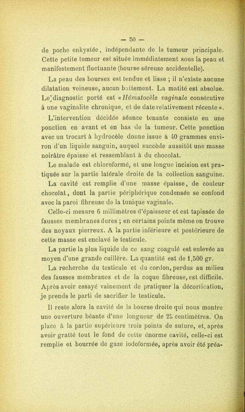 de poche enkystée, indépendante de la tumeur principale. Cette petite tumeur est située immédiatement sous la peau et manifestement fluctuante (bourse séreuse accidentelle). La peau des bourses est tendue et lisse ; il n'existe aucune dilatation veineuse, aucun battement. La matité est absolue. Le^ diagnostic porté est « Hématocèle vaginale consécutive à une vaginalite chronique, et de date relativement récente ». L’intervention décidée séance tenante consiste en une ponction en avant et en bas de la tumeur. Cette ponction avec un trocart à hydrocèle donne issue à 40 grammes envi- ron d’un liquide sanguin, auquel succède aussitôt une masse noirâtre épaisse et ressemblant à du chocolat. Le malade est chloroformé, et une longue incision est pra- tiquée sur la partie latérale droite de la collection sanguine. La cavité est remplie d’une masse épaisse, de couleur chocolat, dont la partie périphérique condensée se confond avec la paroi fibreuse de la tunique vaginale. Celle-ci mesure 6 millimètres d’épaisseur et est tapissée de fausses membranes dures ; en certains points même on trouve des noyaux pierreux. A la partie inférieure et postérieure de cette masse est enclavé le testicule. La partie la plus liquide de ce sang coagulé est enlevée au moyen d’une grande cuillère. La quantité est de 1,500 gr. La recherche du testicule et du cordon, perdus au milieu des fausses membranes et de la coque fibreuse, est difficile. Après avoir essayé vainement de pratiquer la décortication, je prends le parti de sacrifier le testicule. Il reste alors la cavité de la bourse droite qui nous montre une ouverture béante d’une longueur de 25 centimètres. On place à la partie supérieure trois points de suture, et, après avoir gratté tout le fond de cette énorme cavité, celle-ci est remplie et bourrée de gaze iodoformée, après avoir été préa-