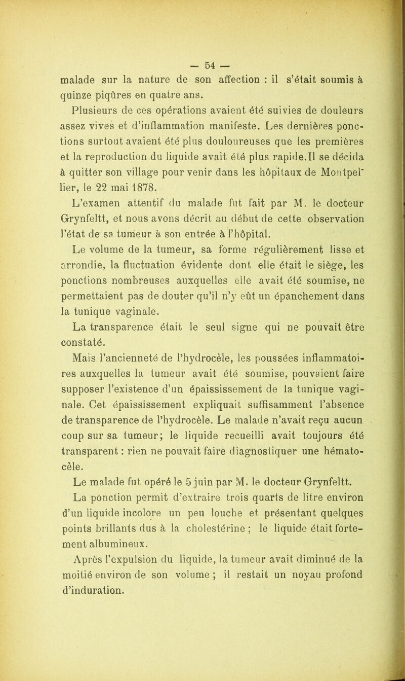 malade sur la nature de son affection : il s’était soumis à quinze piqûres en quatre ans. Plusieurs de ces opérations avaient été suivies de douleurs assez vives et d’inflammation manifeste. Les dernières ponc- tions surtout avaient été plus douloureuses que les premières et la reproduction du liquide avait été plus rapide.Il se décida à quitter son village pour venir dans les hôpitaux de Montpel’ lier, le 22 mai 1878. L’examen attentif du malade fut fait par M. le docteur Grynfeltt, et nous avons décrit au début de cette observation l’état de sa tumeur à son entrée à l’hôpital. Le volume de la tumeur, sa forme régulièrement lisse et arrondie, la fluctuation évidente dont elle était le siège, les ponctions nombreuses auxquelles elle avait été soumise, ne permettaient pas de douter qu’il n’y eût un épanchement dans la tunique vaginale. La transparence était le seul signe qui ne pouvait être constaté. Mais l’ancienneté de l’hydrocèle, les poussées inflammatoi- res auxquelles la tumeur avait été soumise, pouvaient faire supposer l’existence d’un épaississement de la tunique vagi- nale. Cet épaississement expliquait suffisamment l’absence de transparence de l’hydrocèle. Le malade n’avait reçu aucun coup sur sa tumeur; le liquide recueilli avait toujours été transparent : rien ne pouvait faire diagnostiquer une hémato- cèle. Le malade fut opéré le 5 juin par M. le docteur Grynfeltt. La ponction permit d’extraire trois quarts de litre environ d’un liquide incolore un peu louche et présentant quelques points brillants dus à la cholestérine ; le liquide était forte- ment albumineux. Après l’expulsion du liquide, la tumeur avait diminué de la moitié environ de son volume ; il restait un noyau profond d’induration.