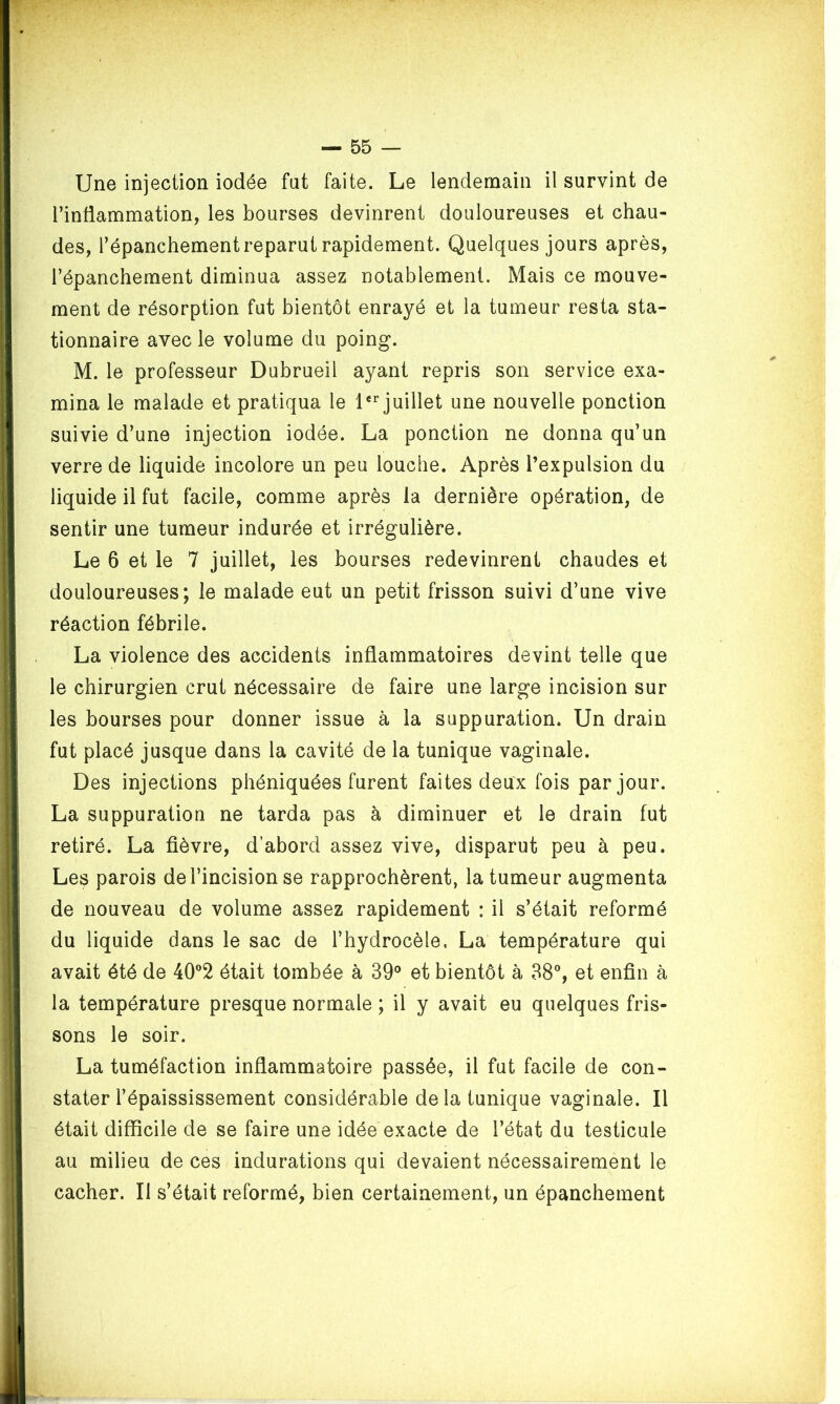 Une injection iodée fut faite. Le lendemain il survint de l’inflammation, les bourses devinrent douloureuses et chau- des, l’épanchement reparut rapidement. Quelques jours après, l’épanchement diminua assez notablement. Mais ce mouve- ment de résorption fut bientôt enrayé et la tumeur resta sta- tionnaire avec le volume du poing. M. le professeur Dubrueil ayant repris son service exa- mina le malade et pratiqua le 1er juillet une nouvelle ponction suivie d’une injection iodée. La ponction ne donna qu’un verre de liquide incolore un peu louche. Après l’expulsion du liquide il fut facile, comme après la dernière opération, de sentir une tumeur indurée et irrégulière. Le 6 et le 7 juillet, les bourses redevinrent chaudes et douloureuses; le malade eut un petit frisson suivi d’une vive réaction fébrile. La violence des accidents inflammatoires devint telle que le chirurgien crut nécessaire de faire une large incision sur les bourses pour donner issue à la suppuration. Un drain fut placé jusque dans la cavité de la tunique vaginale. Des injections phéniquées furent faites deux fois par jour. La suppuration ne tarda pas à diminuer et le drain fut retiré. La fièvre, d’abord assez vive, disparut peu à peu. Les parois de l’incision se rapprochèrent, la tumeur augmenta de nouveau de volume assez rapidement : il s’était reformé du liquide dans le sac de l’hydrocèle, La température qui avait été de 40°2 était tombée à 39° et bientôt à 38°, et enfin à la température presque normale ; il y avait eu quelques fris- sons le soir. La tuméfaction inflammatoire passée, il fut facile de con- stater l’épaississement considérable delà tunique vaginale. Il était difficile de se faire une idée exacte de l’état du testicule au milieu de ces indurations qui devaient nécessairement le cacher. Il s’était reformé, bien certainement, un épanchement