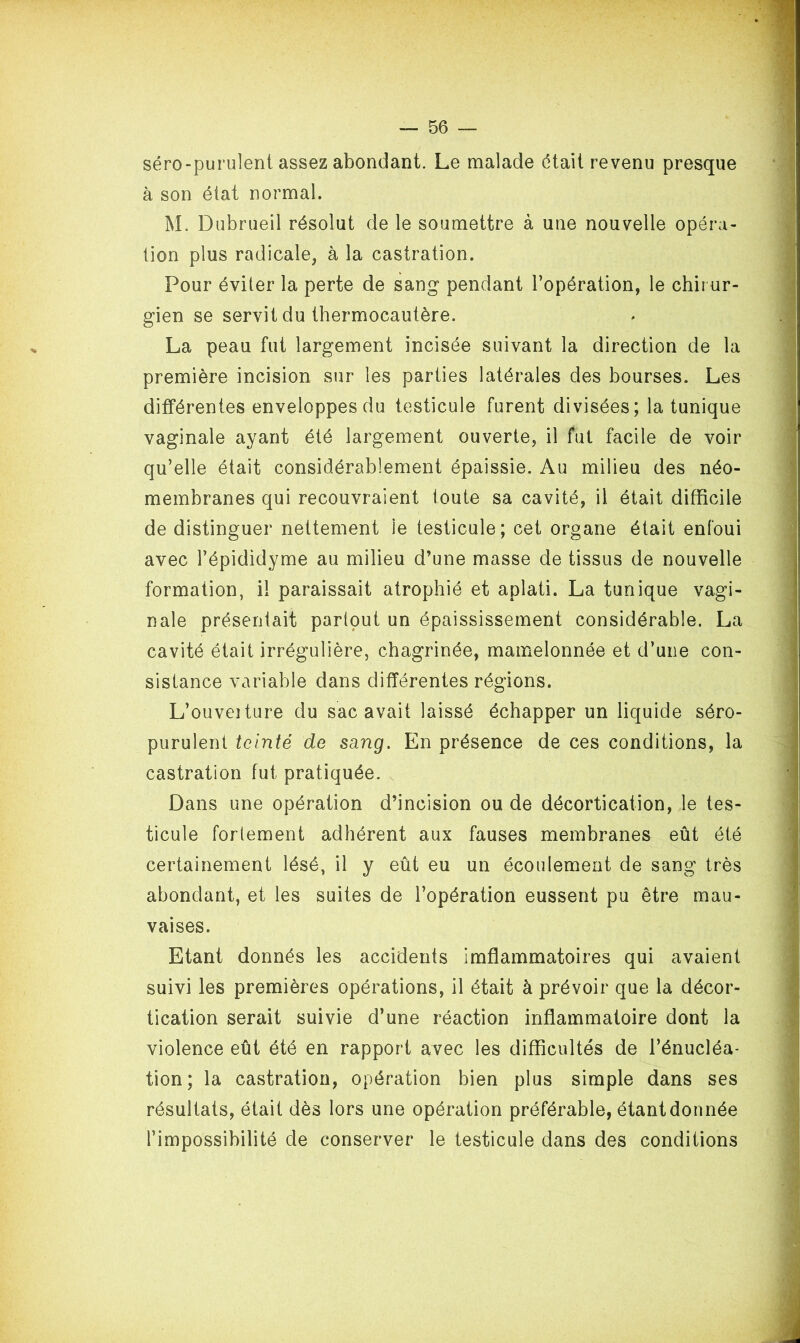 séro-purulent assez abondant. Le malade était revenu presque à son état normal. M. Dubrueil résolut de le soumettre à une nouvelle opéra- tion plus radicale, à la castration. Pour éviter la perte de sang pendant l’opération, le chirur- gien se servit du thermocautère. La peau fut largement incisée suivant la direction de la première incision sur les parties latérales des bourses. Les différentes enveloppes du testicule furent divisées; la tunique vaginale ayant été largement ouverte, il fut facile de voir qu’elle était considérablement épaissie. Au milieu des néo- membranes qui recouvraient toute sa cavité, il était difficile de distinguer nettement le testicule; cet organe était enfoui avec l’épididyme au milieu d’une masse de tissus de nouvelle formation, il paraissait atrophié et aplati. La tunique vagi- nale présentait partout un épaississement considérable. La cavité était irrégulière, chagrinée, mamelonnée et d’une con- sistance variable dans différentes régions. L’ouveîture du sac avait laissé échapper un liquide séro- purulent teinté de sang. En présence de ces conditions, la castration fut pratiquée. Dans une opération d’incision ou de décortication, le tes- ticule fortement adhérent aux fauses membranes eût été certainement lésé, il y eût eu un écoulement de sang très abondant, et les suites de l’opération eussent pu être mau- vaises. Etant donnés les accidents imflammatoires qui avaient suivi les premières opérations, il était à prévoir que la décor- tication serait suivie d’une réaction inflammatoire dont la violence eût été en rapport avec les difficultés de l’énucléa- tion; la castration, opération bien plus simple dans ses résultats, était dès lors une opération préférable, étant donnée l’impossibilité de conserver le testicule dans des conditions