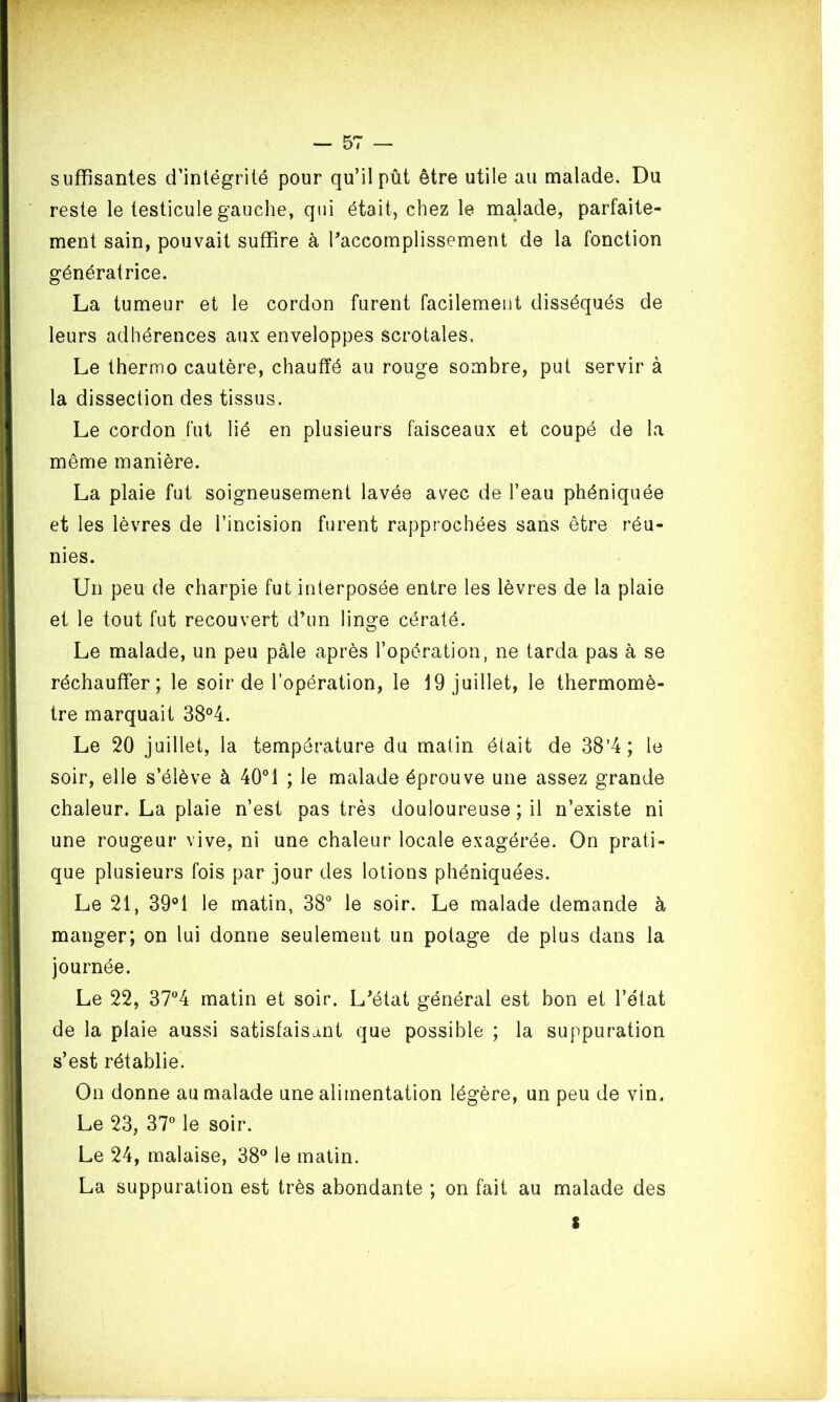 suffisantes d’intégrité pour qu’il pût être utile au malade. Du reste le testicule gauche, qui était, chez le malade, parfaite- ment sain, pouvait suffire à l’accomplissement de la fonction génératrice. La tumeur et le cordon furent facilement disséqués de leurs adhérences aux enveloppes scrotales. Le thermo cautère, chauffé au rouge sombre, put servir à la dissection des tissus. Le cordon fut lié en plusieurs faisceaux et coupé de la même manière. La plaie fut soigneusement lavée avec de l’eau phéniquée et les lèvres de l’incision furent rapprochées sans être réu- nies. Un peu de charpie fut interposée entre les lèvres de la plaie et le tout fut recouvert d’un linge cératé. Le malade, un peu pâle après l’opération, ne tarda pas à se réchauffer; le soir de l’opération, le 19 juillet, le thermomè- tre marquait 38°4. Le 20 juillet, la température du matin était de 38’4; le soir, elle s’élève à 40°1 ; le malade éprouve une assez grande chaleur. La plaie n’est pas très douloureuse ; il n’existe ni une rougeur vive, ni une chaleur locale exagérée. On prati- que plusieurs fois par jour des lotions phéniquées. Le 21, 39°1 le matin, 38° le soir. Le malade demande à manger; on lui donne seulement un potage de plus dans la journée. Le 22, 37°4 matin et soir. L’état général est bon et l’état de la plaie aussi satisfaisant que possible ; la suppuration s’est rétablie. On donne au malade une alimentation légère, un peu de vin. Le 23, 37° le soir. Le 24, malaise, 38° le matin. La suppuration est très abondante ; on fait au malade des I