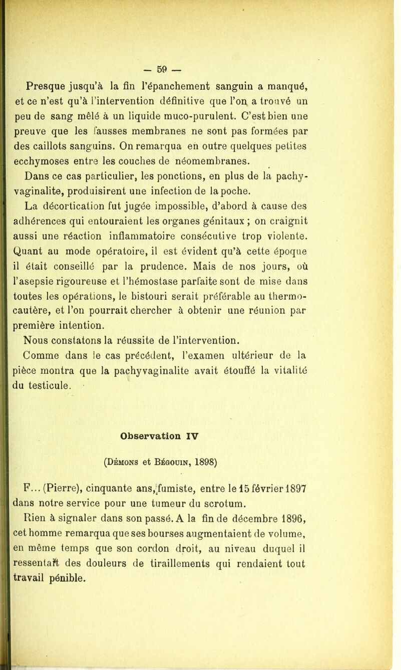 Presque jusqu’à la fin l’épanchement sanguin a manqué, et ce n’est qu’à l’intervention définitive que l’on a trouvé un peu de sang mêlé à un liquide muco-purulent. C’est bien une preuve que les fausses membranes ne sont pas formées par des caillots sanguins. On remarqua en outre quelques petites ecchymoses entre les couches de néomembranes. Dans ce cas particulier, les ponctions, en plus de la pachy- vaginalite, produisirent une infection de la poche. La décortication fut jugée impossible, d’abord à cause des adhérences qui entouraient les organes génitaux ; on craignit aussi une réaction inflammatoire consécutive trop violente. Quant au mode opératoire, il est évident qu’à cette époque il était conseillé par la prudence. Mais de nos jours, où l’asepsie rigoureuse et l’hémostase parfaite sont de mise dans toutes les opérations, le bistouri serait préférable au thermo- cautère, et l’on pourrait chercher à obtenir une réunion par première intention. Nous constatons la réussite de l’intervention. Comme dans le cas précédent, l’examen ultérieur de la pièce montra que la pachyvaginalite avait étouffé la vitalité du testicule. Observation IV (Démons et Bégouin, 1898) F... (Pierre), cinquante ans,^fumiste, entre le 15février 1897 dans notre service pour une tumeur du scrotum. Rien à signaler dans son passé. A la fin de décembre 1896, cet homme remarqua que ses bourses augmentaient de volume, en même temps que son cordon droit, au niveau duquel il ressentait des douleurs de tiraillements qui rendaient tout travail pénible.