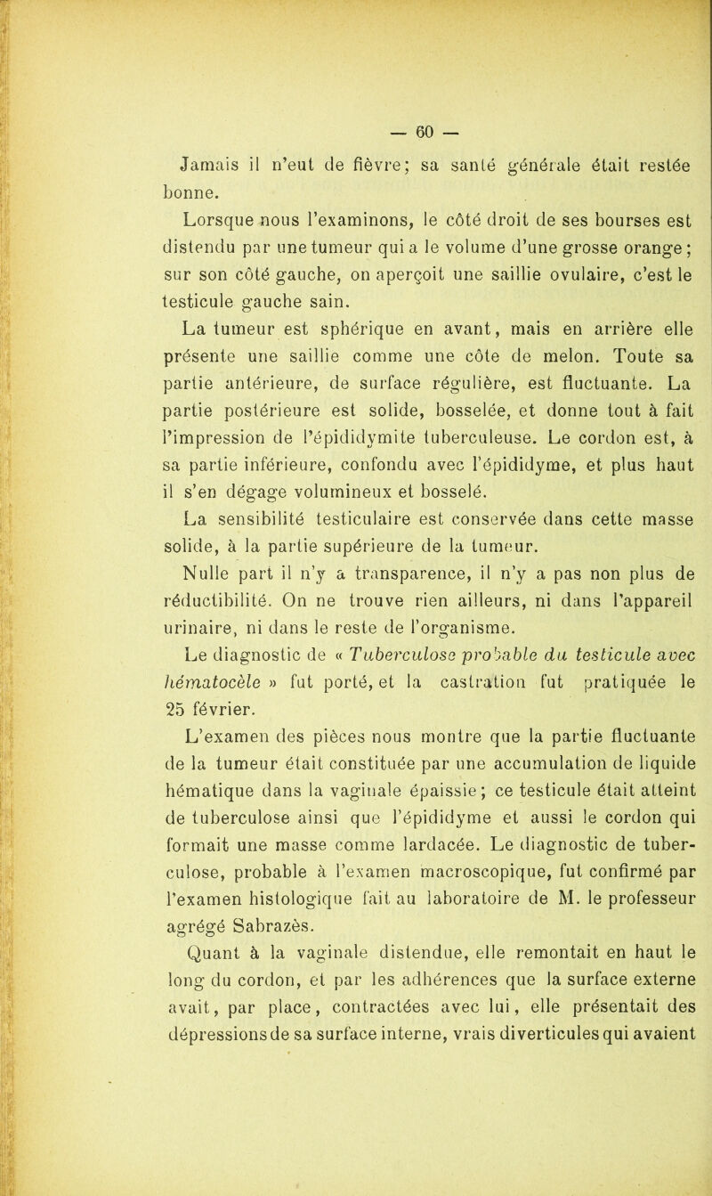 Jamais il n’eut de fièvre; sa santé générale était restée bonne. Lorsque nous l’examinons, le côté droit de ses bourses est distendu par une tumeur qui a le volume d’une grosse orange ; sur son côté gauche, on aperçoit une saillie ovulaire, c’est le testicule gauche sain. La tumeur est sphérique en avant, mais en arrière elle présente une saillie comme une côte de melon. Toute sa partie antérieure, de surface régulière, est fluctuante. La partie postérieure est solide, bosselée, et donne tout à fait l’impression de l’épididymite tuberculeuse. Le cordon est, à sa partie inférieure, confondu avec l’épididyme, et plus haut il s’en dégage volumineux et bosselé. La sensibilité testiculaire est conservée dans cette masse solide, à la partie supérieure de la tumeur. Nulle part il n’y a transparence, il n’y a pas non plus de réductibilité. On ne trouve rien ailleurs, ni dans l’appareil urinaire, ni dans le reste de l’organisme. Le diagnostic de « Tuberculose probable du testicule avec hématocèle » fut porté, et la castration fut pratiquée le 25 février. L’examen des pièces nous montre que la partie fluctuante de la tumeur était constituée par une accumulation de liquide hématique dans la vaginale épaissie; ce testicule était atteint de tuberculose ainsi que l’épididyme et aussi le cordon qui formait une masse comme lardacée. Le diagnostic de tuber- culose, probable à l’examen macroscopique, fut confirmé par l’examen histologique fait au laboratoire de M. le professeur agrégé Sabrazès. Quant à la vaginale distendue, elle remontait en haut le long du cordon, et par les adhérences que la surface externe avait, par place, contractées avec lui, elle présentait des dépressions de sa surface interne, vrais diverticules qui avaient