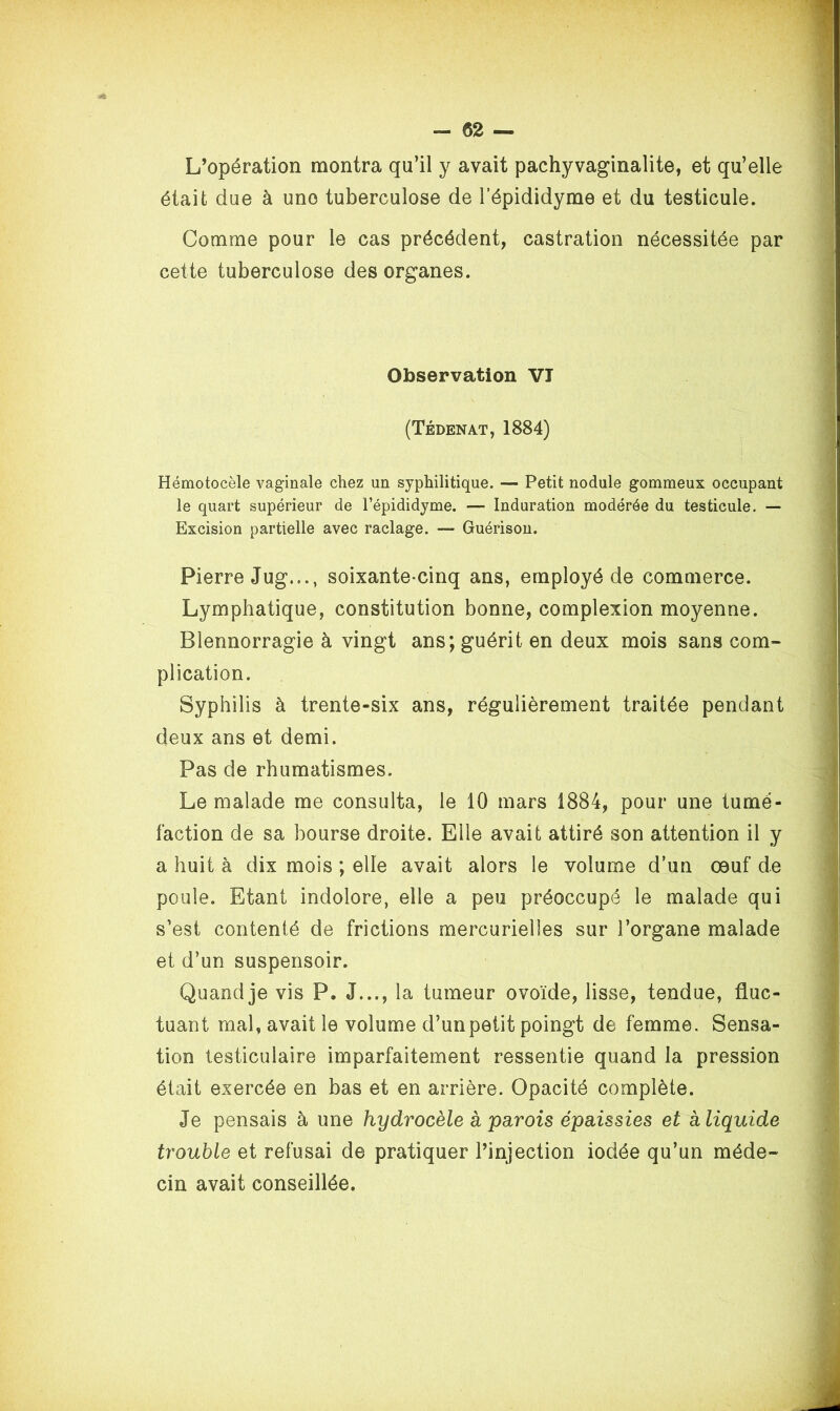 L’opération montra qu’il y avait pachyvaginalite, et qu’elle était due à uno tuberculose de l’épididyme et du testicule. Comme pour le cas précédent, castration nécessitée par cette tuberculose des organes. Observation VT (Tédenat, 1884) Hémotocèle vaginale chez un syphilitique. — Petit nodule gommeux occupant le quart supérieur de l’épididyme. — Induration modérée du testicule. — Excision partielle avec raclage. — Guérison. Pierre Jug..., soixante-cinq ans, employé de commerce. Lymphatique, constitution bonne, complexion moyenne. Blennorragie à vingt ans; guérit en deux mois sans com- plication. Syphilis à trente-six ans, régulièrement traitée pendant deux ans et demi. Pas de rhumatismes. Le malade me consulta, le 10 mars 1884, pour une tumé- faction de sa bourse droite. Elle avait attiré son attention il y a huit à dix mois ; elle avait alors le volume d’un œuf de poule. Etant indolore, elle a peu préoccupé le malade qui s’est contenté de frictions mercurielles sur l’organe malade et d’un suspensoir. Quand je vis P. J..., la tumeur ovoïde, lisse, tendue, fluc- tuant mal, avait le volume d’un petit poingt de femme. Sensa- tion testiculaire imparfaitement ressentie quand la pression était exercée en bas et en arrière. Opacité complète. Je pensais à une hydrocèle à parois épaissies et kliquide trouble et refusai de pratiquer l’injection iodée qu’un méde- cin avait conseillée.