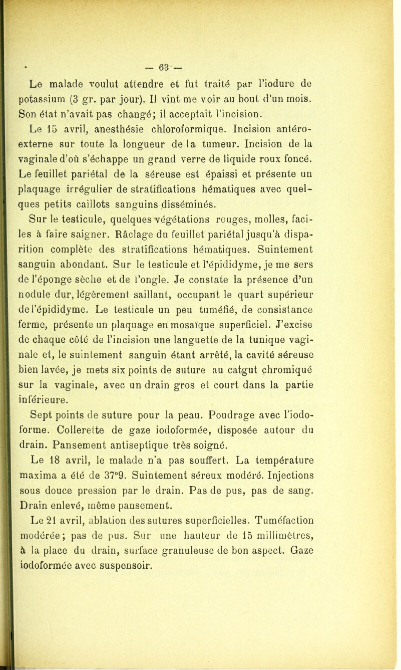 Le malade voulut attendre et fut traité par l’iodure de potassium (3 gr. par jour). Il vint me voir au bout d’un mois. Son état n’avait pas changé; il acceptait l’incision. Le 15 avril, anesthésie chloroformique. Incision antéro- externe sur toute la longueur de la tumeur. Incision de la vaginale d’où s’échappe un grand verre de liquide roux foncé. Le feuillet pariétal de la séreuse est épaissi et présente un plaquage irrégulier de stratifications hématiques avec quel- ques petits caillots sanguins disséminés. Sur le testicule, quelques végétations rouges, molles, faci- les à faire saigner. Râclage du feuillet pariétal jusqu’à dispa- rition complète des stratifications hématiques. Suintement sanguin abondant. Sur le testicule et l’épididyme, je me sers de l’éponge sèche et de l’ongle. Je constate la présence d’un nodule dur, légèrement saillant, occupant le quart supérieur del’épididyme. Le testicule un peu tuméfié, de consistance ferme, présente un plaquage en mosaïque superficiel. J’excise de chaque côté de l’incision une languette de la tunique vagi- nale et, le suintement sanguin étant arrêté, la cavité séreuse bien lavée, je mets six points de suture au catgut chromiqué sur la vaginale, avec un drain gros et court dans la partie inférieure. Sept points de suture pour la peau. Poudrage avec l’iodo- forme. Collerette de gaze iodoformée, disposée autour du drain. Pansement antiseptique très soigné. Le 18 avril, le malade n’a pas souffert. La température maxima a été de 37°9. Suintement séreux modéré. Injections sous douce pression par le drain. Pas de pus, pas de sang. Drain enlevé, même pansement. Le 21 avril, ablation des sutures superficielles. Tuméfaction modérée; pas de pus. Sur une hauteur de 15 millimètres, à la place du drain, surface granuleuse de bon aspect. Gaze iodoformée avec suspensoir.