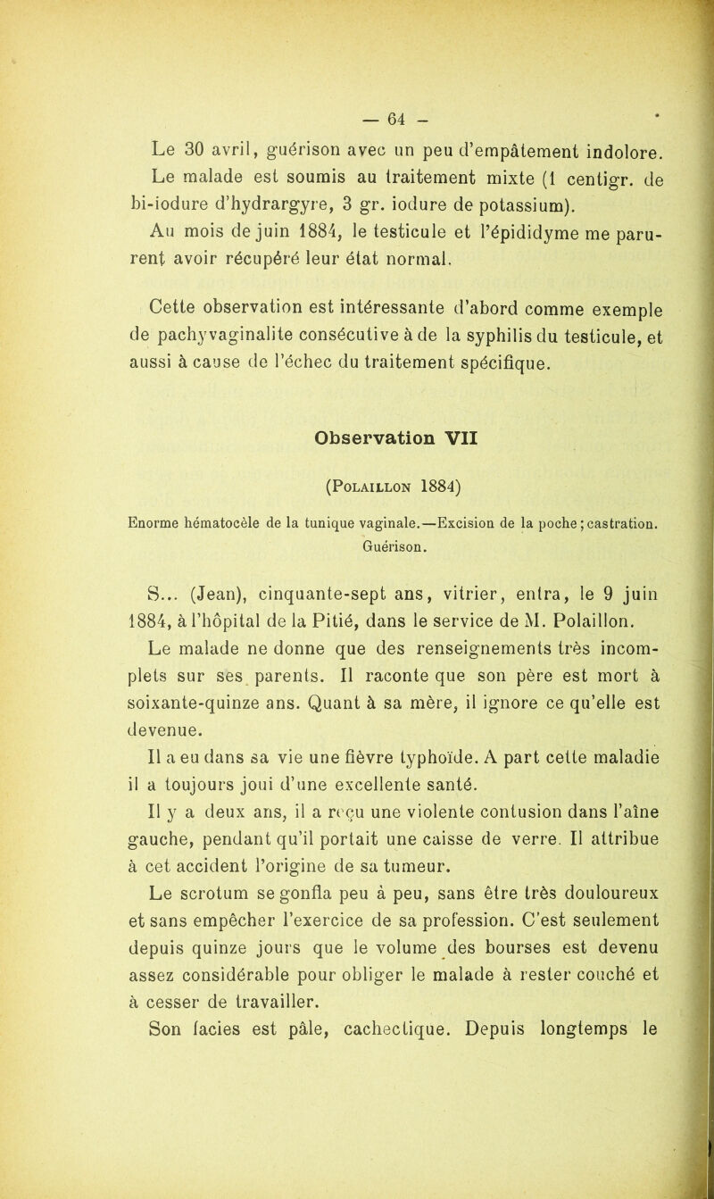 Le 30 avril, guérison avec un peu d’empâtement indolore. Le malade est soumis au traitement mixte (1 centigr. de bi-iodure d’hydrargyre, 3 gr. iodure de potassium). Au mois de juin 1884, le testicule et l’épididyme me paru- rent avoir récupéré leur état normal. Cette observation est intéressante d’abord comme exemple de pachyvaginalite consécutive à de la syphilis du testicule, et aussi à cause de l’échec du traitement spécifique. Observation VII (POLAILLON 1884) Enorme hématocèle de la tunique vaginale.—Excision de la poche ; castration. Guérison. S... (Jean), cinquante-sept ans, vitrier, entra, le 9 juin 1884, à l’hôpital de la Pitié, dans le service de M. Polaillon. Le malade ne donne que des renseignements très incom- plets sur ses parents. Il raconte que son père est mort à soixante-quinze ans. Quant à sa mère, il ignore ce qu’elle est devenue. Il a eu dans sa vie une fièvre typhoïde. A part cette maladie il a toujours joui d’une excellente santé. Il y a deux ans, il a reçu une violente contusion dans l’aîne gauche, pendant qu’il portait une caisse de verre. Il attribue à cet accident l’origine de sa tumeur. Le scrotum se gonfla peu à peu, sans être très douloureux et sans empêcher l’exercice de sa profession. C’est seulement depuis quinze jours que le volume des bourses est devenu assez considérable pour obliger le malade à rester couché et à cesser de travailler. Son faciès est pâle, cachectique. Depuis longtemps le