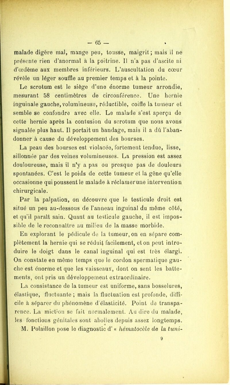 malade digère mal, mange peu, tousse, maigrit; mais il ne présente rien d’anormal à la poitrine. Il n’a pas d’ascite ni d’œdème aux membres inférieurs. L’auscultation du cœur révèle un léger souffle au premier temps et à la pointe. Le scrotum est le siège d’une énorme tumeur arrondie, mesurant 58 centimètres de circonférence. Une hernie inguinale gauche, volumineuse, réductible, coiffe la tumeur et semble se confondre avec elle. Le malade s’est aperçu de cette hernie après la contusion du scrotum que nous avons signalée plus haut. Il portait un bandage, mais il a dû l’aban- donner à cause du développement des bourses. La peau des bourses est violacée, fortement tendue, lisse, sillonnée par des veines volumineuses. La pression est assez douloureuse, mais il n’y a pas ou presque pas de douleurs spontanées. C’est le poids de cette tumeur et la gêne qu’elle occasionne qui poussent le malade à réclamer une intervention chirurgicale. Par la palpation, on découvre que le testicule droit est situé un peu au-dessous de l’anneau inguinal du même côté, et qu’il parait sain. Quant au testicule gauche, il est impos- sible de le reconnaître au milieu de la masse morbide. En explorant le pédicule de la tumeur, on en sépare com- plètement la hernie qui se réduit facilement, et on peut intro- duire le doigt dans le canal inguinal qui est très élargi. On constate en même temps que le cordon spermatique gau- che est énorme et que les vaisseaux, dont on sent les batte- ments, ont pris un développement extraordinaire. La consistance de la tumeur est uniforme, sans bosselures, élastique, fluctuante ; mais la fluctuation est profonde, diffi- cile à séparer du phénomène d élasticité. Point de transpa- rence. La miction se fait normalement. Au dire du malade, les fonctions génitales sont abolies depuis assez longtemps. « 4 M. Polaillon pose le diagnostic d’« hématocèle de la tuni- 9