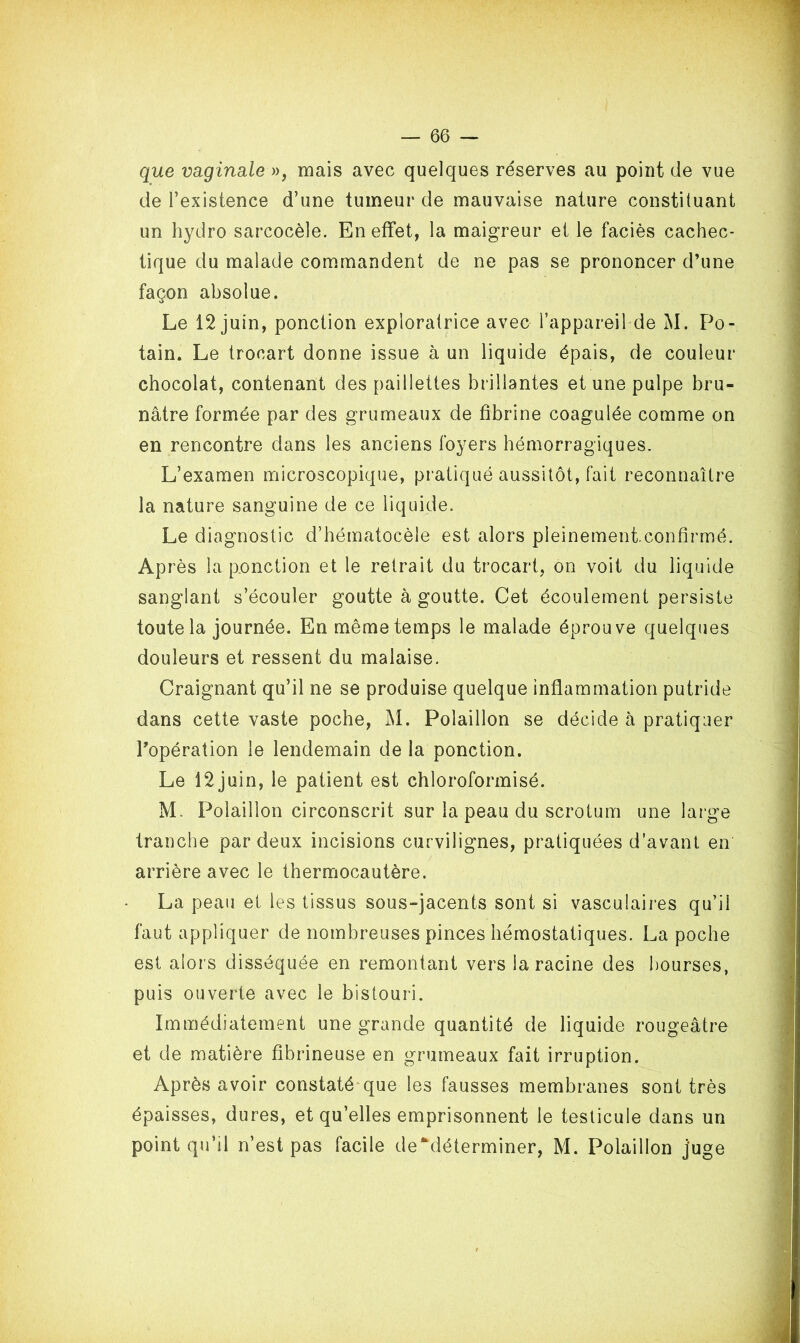 que vaginale », mais avec quelques réserves au point de vue de l’existence d’une tumeur de mauvaise nature constituant un hydro sarcocèle. En effet, la maigreur et le faciès cachec- tique du malade commandent de ne pas se prononcer d’une façon absolue. Le 12 juin, ponction exploratrice avec l’appareil de M. Po- tain. Le trocart donne issue à un liquide épais, de couleur chocolat, contenant des paillettes brillantes et une pulpe bru- nâtre formée par des grumeaux de fibrine coagulée comme on en rencontre dans les anciens foyers hémorragiques. L’examen microscopique, pratiqué aussitôt, fait reconnaître la nature sanguine de ce liquide. Le diagnostic d’hématocèle est alors pleinement.confirmé. Après la ponction et le retrait du trocart, on voit du liquide sanglant s’écouler goutte à goutte. Cet écoulement persiste toute la journée. En même temps le malade éprouve quelques douleurs et ressent du malaise. Craignant qu’il ne se produise quelque inflammation putride dans cette vaste poche, M. Polaillon se décide à pratiquer l’opération le lendemain de la ponction. Le 12 juin, le patient est chloroformisé. M. Polaillon circonscrit sur la peau du scrotum une large tranche par deux incisions curvilignes, pratiquées d’avant en arrière avec le thermocautère. La peau et les tissus sous-jacents sont si vasculaires qu’il faut appliquer de nombreuses pinces hémostatiques. La poche est alors disséquée en remontant vers la racine des bourses, puis ouverte avec le bistouri. Immédiatement une grande quantité de liquide rougeâtre et de matière fibrineuse en grumeaux fait irruption. Après avoir constaté que les fausses membranes sont très épaisses, dures, et qu’elles emprisonnent le testicule dans un point qu’il n’est pas facile de*déterminer, M. Polaillon juge