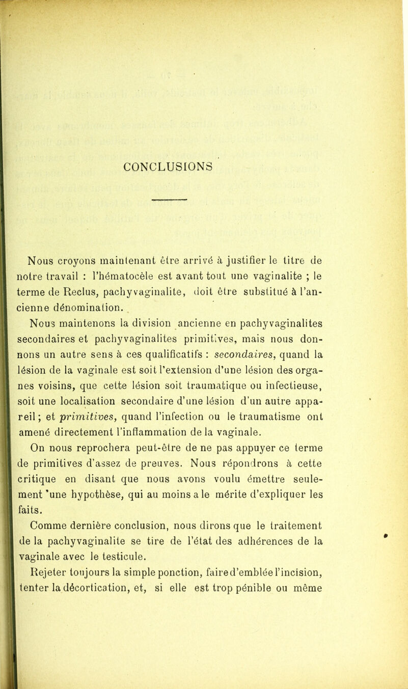 CONCLUSIONS Nous croyons maintenant être arrivé à justifier le titre de notre travail : l’hématocèle est avant tout une vaginalite ; le terme de Reclus, pachyvaginalite, doit être substitué à l’an- cienne dénomination. Nous maintenons la division ancienne en pachyvaginalites secondaires et pachyvaginalites primitives, mais nous don- nons un autre sens à ces qualificatifs : secondaires, quand la lésion de la vaginale est soit l’extension d’une lésion des orga- nes voisins, que cette lésion soit traumatique ou infectieuse, soit une localisation secondaire d’une lésion d’un autre appa- reil; et primitives, quand l’infection ou le traumatisme ont amené directement l’inflammation delà vaginale. On nous reprochera peut-être de ne pas appuyer ce terme de primitives d’assez de preuves. Nous répondrons à cette critique en disant que nous avons voulu émettre seule- ment ’une hypothèse, qui au moins ale mérite d’expliquer les faits. Comme dernière conclusion, nous dirons que le traitement de la pachyvaginalite se tire de l’état des adhérences de la vaginale avec le testicule. Rejeter toujours la simple ponction, faire d’emblée l’incision, tenter la décortication, et, si elle est trop pénible ou même