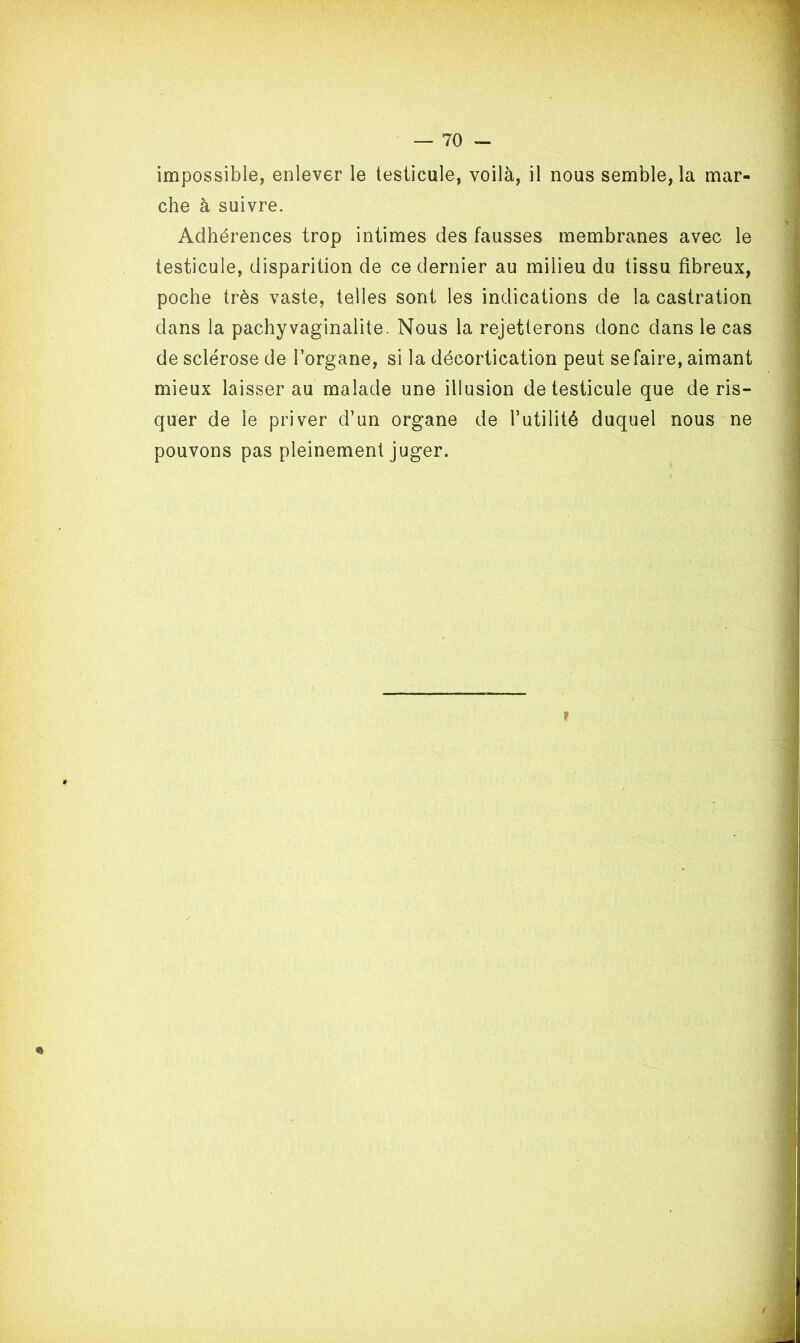 impossible, enlever le testicule, voilà, il nous semblera mar- che à suivre. Adhérences trop intimes des fausses membranes avec le testicule, disparition de ce dernier au milieu du tissu fibreux, poche très vaste, telles sont les indications de la castration dans la pachy vaginalite. Nous la rejetterons donc dans le cas de sclérose de l’organe, si la décortication peut se faire, aimant mieux laisser au malade une illusion de testicule que de ris- quer de le priver d’un organe de l’utilité duquel nous ne pouvons pas pleinement juger. » $ * /