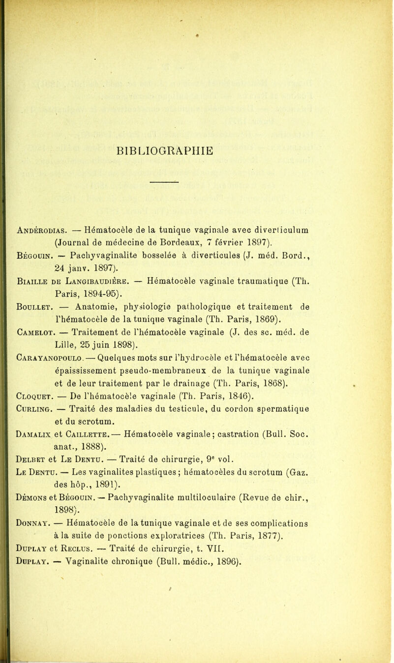 BIBLIOGRAPHIE Andérodias. — Hématocèle de la tunique vaginale avec diverliculum (Journal de médecine de Bordeaux, 7 février 1897). Bégouin. — Pachy vaginalite bosselée à diverticules (J. méd. Bord., 24 janv. 1897). Biaille de Langibaudiére. — Hématocèle vaginale traumatique (Th. Paris, 1894-95). Boullet. — Anatomie, physiologie pathologique et traitement de l’hématocèle de la tunique vaginale (Th. Paris, 1869). Camelot. — Traitement de l’hématocèle vaginale (J. des sc. méd. de Lille, 25 juin 1898). Caràyanopoulo. — Quelques mots sur l’hydrocèle et l’hématocèle avec épaississement pseudo-membraneux de la tunique vaginale et de leur traitement par le drainage (Th. Paris, 1868). Cloquet. — De l’hématocèle vaginale (Th. Paris, 1846). Curling. — Traité des maladies du testicule, du cordon spermatique et du scrotum. Damalix et Caillette.— Hématocèle vaginale; castration (Bull. Soc. anat., 1888). Delbkt et Le Dentu. —Traité de chirurgie, 9e vol. Le Dentu. — Les vaginalites plastiques ; hématocèles du scrotum (Gaz. des hôp., 1891). Démons et Bégouin. — Pachy vaginalite multiloculaire (Revue de chir., 1898). Donnay. — Hématocèle de la tunique vaginale et de ses complications à la suite de ponctions exploratrices (Th. Paris, 1877). Duplay et Reclus. — Traité de chirurgie, t. VII. Duplay. — Vaginalite chronique (Bull, médic., 1896).