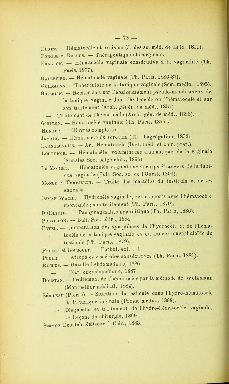 Duret. Hematocele et excision (J. des sc. med, de Lille, 1891). Forgue et Reclus. — Thérapeutique chirurgicale. Francon. — Hématocèle vaginale consécutive à la vaginalite (Th. Paris, 1877). Galletier. — Hématocèle vaginale (Th. Paris, 1886-87). Goldmann. — Tuberculose de la tunique vaginale (Sem. médic., 1895). Gosselin. Recherches sur l’épaississement pseudo-membraneux de la tunique vaginale dans l’hydrocèle ou l’hématocèle et sur son traitement (Arch. génér. de méd., 1851). — Traitement de l’hématocèle (Arch. gén. de méd., 1885). Guillon. —■ Hématocèle vaginale (Th. Paris, 1877). Hunter. — Œuvres complètes. Jamain. — Hématocèle du scrotum (Th. d’agrégation, 1853). Lannelongue. — Art. Hématocèle (Dict. méd. et chir. prat.). Lorthioir. — Hématocèle volumineuse traumatique de la vaginale (Annales Soc. beige chir., 1896). Le Mouiet. — Hématocèle vaginale avec corps étrangers de la tuni- que vaginale (Bull. Soc. sc. de l’Ouest, 1896). Monod et Terrillon. — Traité des maladies du testicule et de ses annexes. Osman Wacil. — Hydrocèle vaginale, ses rapports avec l’hématocèle spontanée ; son traitement (Th. Paris, 1879). D'Œlsnitz. — Pachyvaginalite syphilitique (Th. Paris, 1886). Polaillon. — Bull. Soc. chir., 1884. Potel. Comparaison des symptômes de l’hydrocèle et de l’héma- tocèle de la tunique vaginale et du cancer encéphaloïde du testicule (Th. Paris, 1879). Poulet et Bousquet. — Pathol, ext. t. III. Poulin. - Atrophies viscérales consécutives (Th. Paris, 1881). Reclus. —* Gazette hebdomadaire, 1886. Dict. encyclopédique, 1887. Roustan.— Traitement de l’hématocèle par la méthode de Wolkmanu (Montpellier médical, 1884). Sébileau (Pierre).—Situation du testicule dans l’hydro-hématocèle de la tunique vaginale (Presse médic., 1898). __ Diagnostic et traitement de l’hydro-hématocèle vaginale, — Leçons de chirurgie, 1899. 3 Simmon Deustch. Zeitschr.f. Chir., 1883.