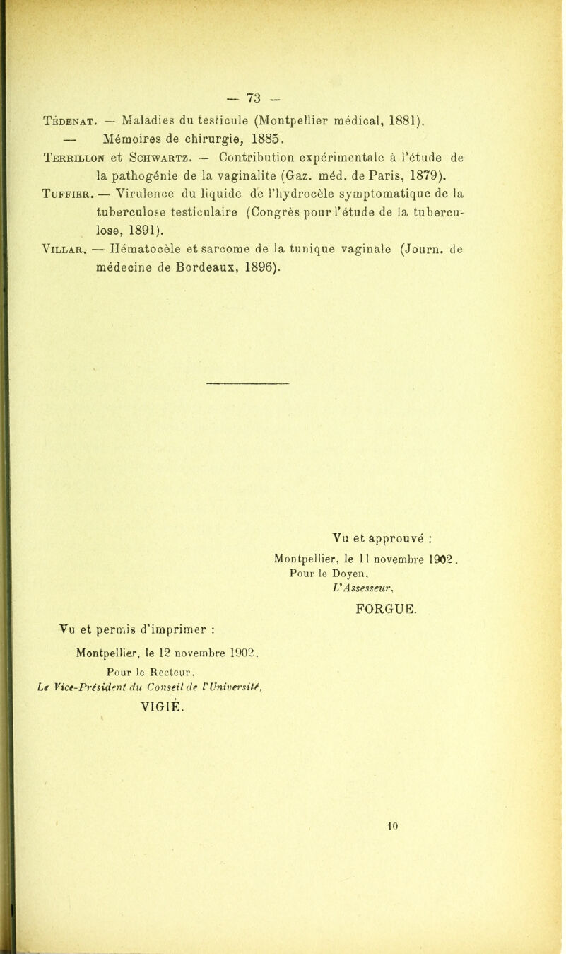 Tédenat. — Maladies du testicule (Montpellier médical, 1881). — Mémoires de chirurgie, 1885. Terrillon et Schwartz. — Contribution expérimentale à l’étude de la pathogénie de la vaginalite (Gaz. méd. de Paris, 1879). Tuffier. — Virulence du liquide de l'hydrocèle symptomatique de la tuberculose testiculaire (Congrès pour l’étude de la tubercu- lose, 1891). Villar. — Hématocèle et sarcome de la tunique vaginale (Journ. de médecine de Bordeaux, 1896). Vu et approuvé : Montpellier, le 11 novembre 1902. Pour le Doyen, L'Assesseur, FORGUE. Vu et permis d’imprimer : Montpellier, le 12 novembre 1902. Pour le Recteur, Le Vice-Président du Conseil de l'Univeisité, VIGIE. 10