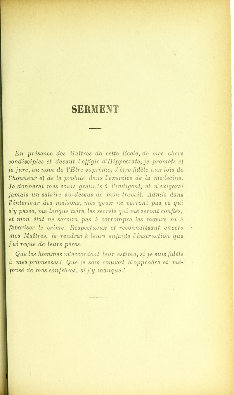 SERMENT i En présence des Maîtres de cette Ecole, de mes chers condisciples et devant Veffigie d'Hippocrate, je promets et je jure, au nom de VÊtre suprême, déêtre fidèle aux lois de Vhonneur et de la probité dans l'exercice de la médecine. Je donnerai mes soins gratuits à h indigent, et n exigerai jamais un salaire au-dessus de mon travail. Admis dans Vintérieur des maisons, mes yeux ne verront pas ce qui s'y passe, ma langue taira les secrets qui me seront confiés, et mon état ne servirai pas à corrompre les moeurs ni à favoriser le crime. Respectueux et reconnaissant envers mes Maîtres, je rendrai à leurs enfants l'instruction que j'ai reçue de leurs pères. Que les hommes m accordent leur estime, si je suis fidèle à mes promesses ! Que je sois couvert d'opprobre et mé- prisé de mes confrères, si j'y manque !