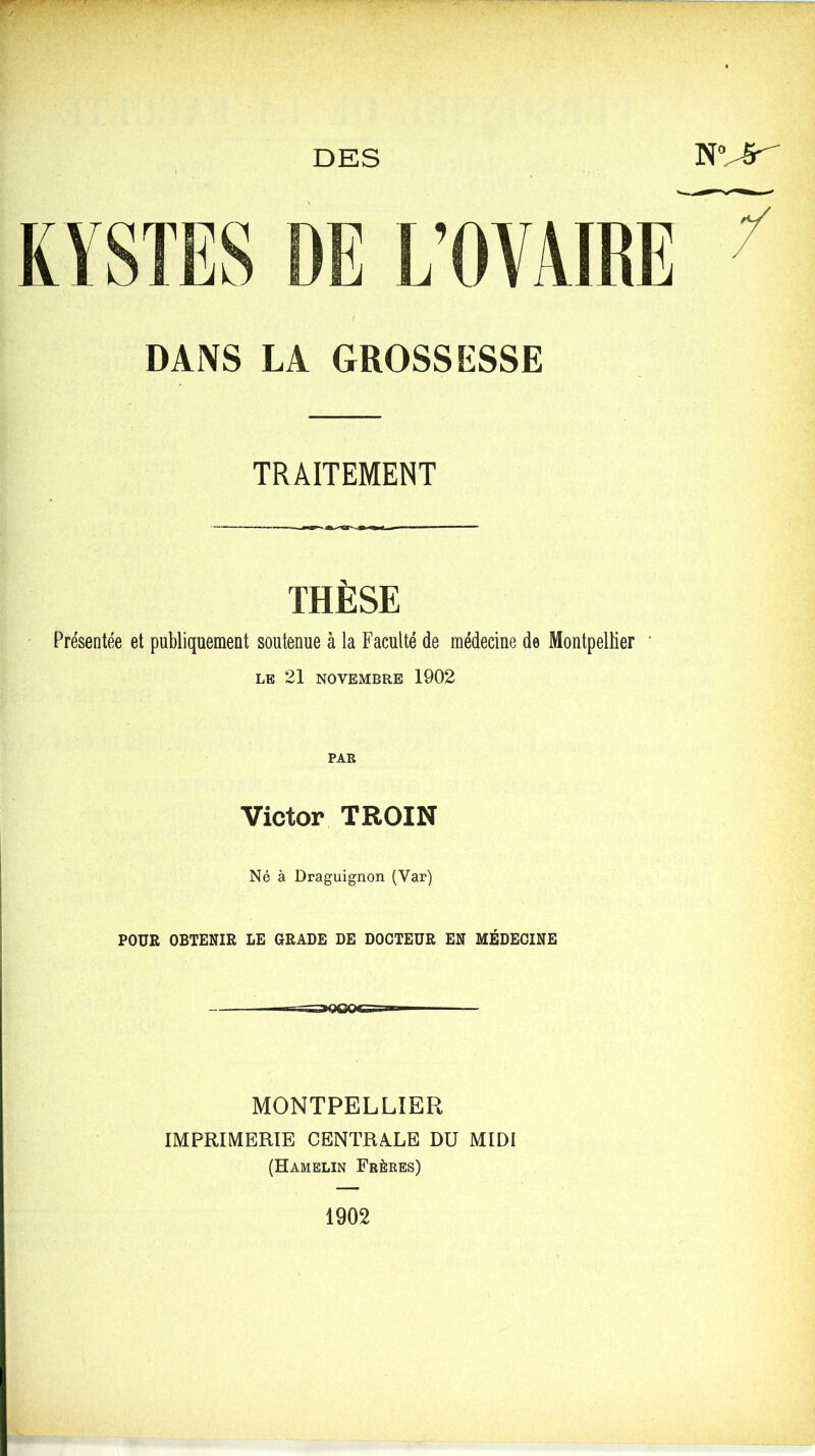 DES NVêr DANS LA GROSSESSE TRAITEMENT •- — **  THÈSE Présentée et publiquement soutenue à la Faculté de médecine de Montpellier LE 21 NOVEMBRE 1902 PAR Victor TROIN Né à Draguignon (Var) POUR OBTENIR LE GRADE DE DOCTEUR EN MÉDECINE MONTPELLIER IMPRIMERIE CENTRALE DU MIDI (Hamelin Frères) 1902