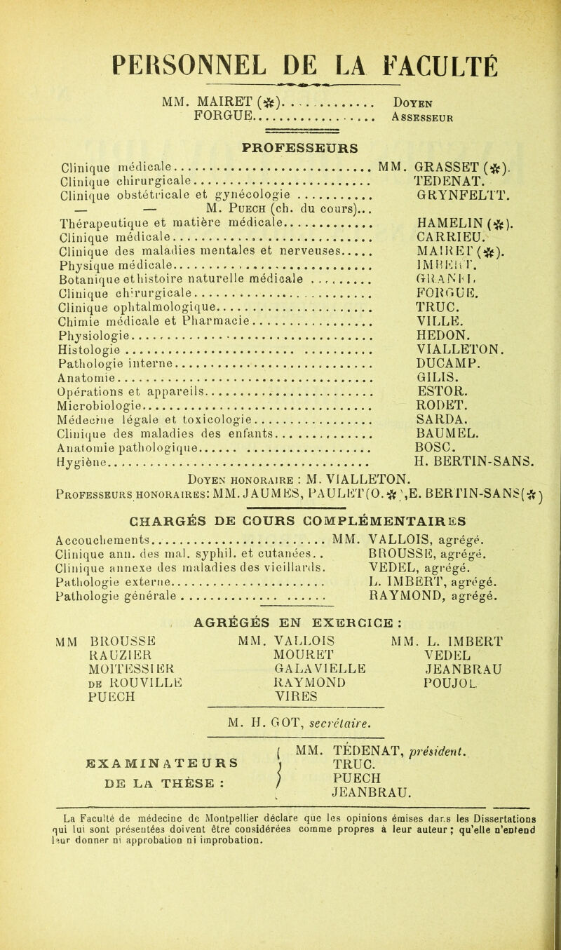 PERSONNEL DE LA FACULTE MM. MAIRET (#) Doyen FORGUE Assesseur PROFESSEURS Clinique médicale MM. Clinique chirurgicale Clinique obstétricale et gynécologie — — M. Puech (ch. du cours).,. Thérapeutique et matière médicale Clinique médicale Clinique des maladies mentales et nerveuses Physique médicale ». Botanique ethistoire naturelle médicale Clinique chirurgicale Clinique ophtalmologique Chimie médicale et Pharmacie Physiologie Histologie Pathologie interne Anatomie Opérations et appareils. Microbiologie Médecine légale et toxicologie Clinique des maladies des enfants Anatomie pathologique Hygiène.. , GRASSET (#). TE D EN AT. GRYNFELTT. HAMEL1N (#). CARRIEU. MAI H EL (#). IM B eut. granm. FORGUE. TRUC. VILLE. HEDON. VIALLETON. DUCAMP. GILIS. ESTOR. RODET. SARDA. BAUMEL. BOSC. H. BERTIN-SANS. Doyen honoraire : M. VIALLETON. Professeurs honoraires: MM. J A U MES, PAUL LT (O. # ),E. BERTIN-SANS(#) CHARGÉS DE COURS COMPLÉMENTAIRES Accouchements MM. VALLOIS, agrégé. Clinique ann. des mal. sypliil. et cutanées. . BROUSSE, agrégé. Clinique annexe des maladies des vieillards. VEDEL, agrégé. Pathologie externe L. IMBERT, agrégé. Pathologie générale RAYMOND, agrégé. AGRÉGÉS EN EXERCICE : MM BROUSSE MM. VALLOIS MM. L. IMBERT RAUZIER MOURET VEDEL MOITESSIER GALA VIELLE JEANBRAU de ROUVILLE RAYMOND POUJOL. PUECH VIRES M. H. GOT, secrétaire. EXAMINATEURS DE LA THÈSE : La Faculté de médecine de Montpellier déclare que les opinions émises dans les Dissertations qui lui sont présentées doivent être considérées comme propres à leur auteur; qu’elle n’eDteDd leur donner ni approbation ni improbation. ( MM. TÉDENAT, président. ) TRUC. ) PUECH JEANBRAU.