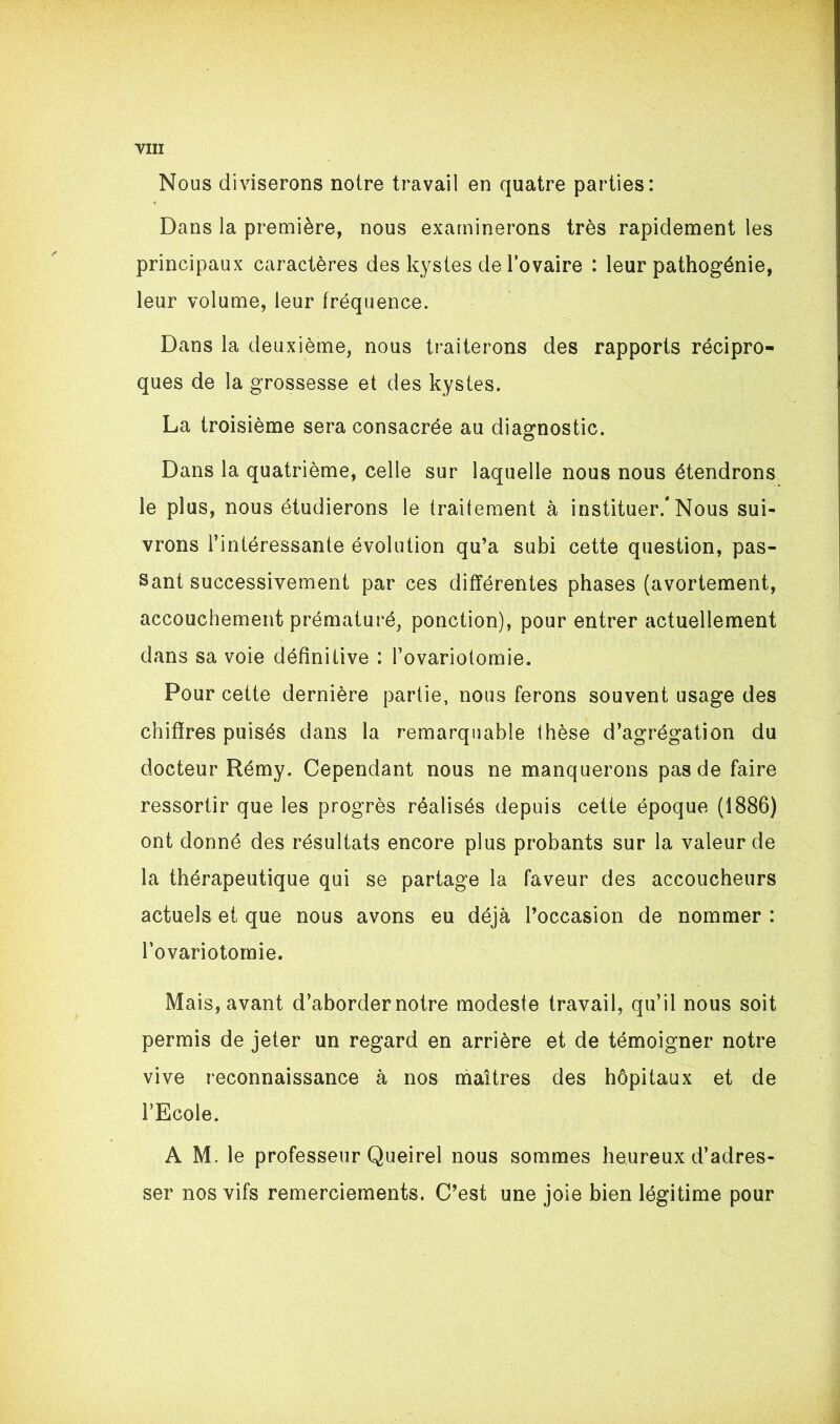 Nous diviserons noire travail en quatre parties: Dans la première, nous examinerons très rapidement les principaux caractères des kystes de l’ovaire : leur pathogénie, leur volume, leur fréquence. Dans la deuxième, nous traiterons des rapports récipro- ques de la grossesse et des kystes. La troisième sera consacrée au diagnostic. Dans la quatrième, celle sur laquelle nous nous étendrons le plus, nous étudierons le traitement à instituer/Nous sui- vrons l’intéressante évolution qu’a subi cette question, pas- sant successivement par ces différentes phases (avortement, accouchement prématuré, ponction), pour entrer actuellement dans sa voie définitive : l’ovariotomie. Pour cette dernière partie, nous ferons souvent usage des chiffres puisés dans la remarquable thèse d’agrégation du docteur Rémy. Cependant nous ne manquerons pas de faire ressortir que les progrès réalisés depuis cette époque (1886) ont donné des résultats encore plus probants sur la valeur de la thérapeutique qui se partage la faveur des accoucheurs actuels et que nous avons eu déjà l’occasion de nommer : l’ovariotomie. Mais, avant d’aborder notre modeste travail, qu’il nous soit permis de jeter un regard en arrière et de témoigner notre vive reconnaissance à nos maîtres des hôpitaux et de FEcole. A M. le professeur Queirel nous sommes heureux d’adres- ser nos vifs remerciements. C’est une joie bien légitime pour