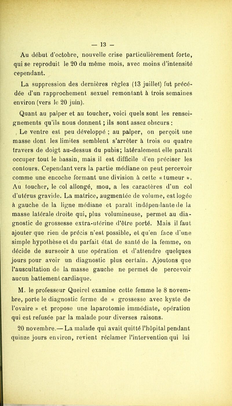 Au début d’octobre, nouvelle crise particulièrement forte, qui se reproduit le 20 du même mois, avec moins d’intensité cependant. La suppression des dernières règles (13 juillet) fut précé- dée d’un rapprochement sexuel remontant à trois semaines environ (vers le 20 juin). Quant au palper et au toucher, voici quels sont les rensei- gnements qu’ils nous donnent ; ils sont assez obscurs : Le ventre est peu développé ; au palper, on perçoit une masse dont les limites semblent s’arrêter à trois ou quatre travers de doigt au-dessus du pubis; latéralement elle paraît occuper tout le bassin, mais il est difficile d’en préciser les contours. Cependant vers la partie médiane on peut percevoir comme une encoche formant une division à cette «tumeur ». Au toucher, le col allongé, mou, a les caractères d’un col d’utérus gravide. La matrice, augmentée de volume, est logée à gauche de la ligne médiane et paraît indépendante de la masse latérale droite qui, plus volumineuse, permet au dia- gnostic de grossesse extra-uiérine d’être porté. Mais il faut ajouter que rien de précis n’est possible, et qu’en face d’une simple hypothèse et du parfait état de santé de la femme, on décide de surseoir à une opération et d’attendre quelques jours pour avoir un diagnostic plus certain. Ajoutons que l’auscultation de la masse gauche ne permet de percevoir aucun battement cardiaque. M. le professeur Queirel examine cette femme le 8 novem- bre, porte le diagnostic ferme de « grossesse avec kyste de l’ovaire » et propose une laparotomie immédiate, opération qui est refusée par la malade pour diverses raisons. 20 novembre.— La malade qui avait quitté l’hôpital pendant quinze jours environ, revient réclamer l’intervention qui lui