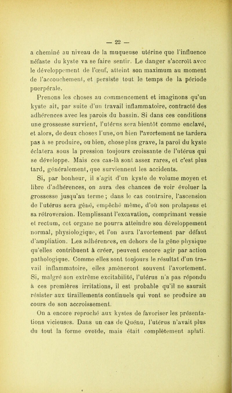 a cheminé au niveau de la muqueuse utérine que l’influence néfaste du kyste va se faire sentir. Le danger s’accroît avec le développement de l’œuf, atteint son maximum au moment de l’accouchement, et persiste tout le temps de la période puerpérale. Prenons les choses au commencement et imaginons qu’un kyste ait, par suite d’un travail inflammatoire, contracté des adhérences avec les parois du bassin. Si dans ces conditions une grossesse survient, l’utérus sera bientôt comme enclavé, et alors, de deux choses l’une, ou bien l’avortement ne tardera pas à se produire, ou bien, chose plus grave, la paroi du kyste éclatera sous la pression toujours croissante de l’utérus qui se développe. Mais ces cas-là sont assez rares, et c’est plus tard, généralement, que surviennent les accidents. Si, par bonheur, il s’agit d’un kyste de volume moyen et libre d’adhérences, on aura des chances de voir évoluer la grossesse jusqu’au terme; dans le cas contraire, l’ascension de l’utérus sera gêné, empêché même, d’où son prolapsus et sa rétroversion. Remplissant l’excavation, comprimant vessie et rectum, cet organe ne pourra atteindre son développement normal, physiologique, et l’on aura l’avortement par défaut d’ampliation. Les adhérences, en dehors de la gêne physique qu’elles contribuent à créer, peuvent encore agir par action pathologique. Comme elles sont toujours le résultat d’un tra- vail inflammatoire, elles ^mèneront souvent l’avortement,. Si, malgré son extrême excitabilité, l’utérus n’a pas répondu à ces premières irritations, il est probable qu’il ne saurait résister aux tiraillements continuels qui vont se produire au cours de son accroissement. On a encore reproché aux kystes de favoriser les présenta- tions vicieuses. Dans un cas de Quénu, l’utérus n’avait plus du tout la forme ovoïde, mais était complètement aplati.