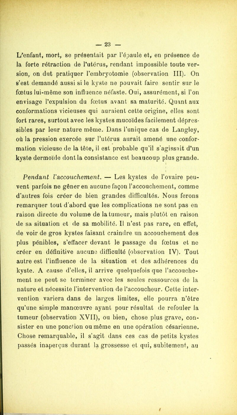 L'enfant, mort, se présentait par l’épaule et, en présence de la forte rétraction de l’utérus, rendant impossible toute ver- sion, on dut pratiquer l'embryotomie (observation III). On s’est demandé aussi si le kyste ne pouvait faire sentir sur le foetus lui-même son influence néfaste. Oui, assurément, si l’on envisage l’expulsion du fœtus avant sa maturité. Quant aux conformations vicieuses qui auraient cette origine, elles sont fort rares, surtout avec les kystes mucoïdes facilement dépres- sibles par leur nature même. Dans l’unique cas de Langley, où la pression exercée sur l’utérus aurait amené une confor* • mation vicieuse de la tête, il est probable qu’il s'agissait d’un kyste dermoïde dont la consistance est beaucoup plus grande. V Pendant Vaccouchement. — Les kystes de l’ovaire peu- vent parfois ne gêner en aucune façon l’accouchement, comme d’autres fois créer de bien grandes difficultés. Nous ferons remarquer tout d’abord que les complications ne sont pas en raison directe du volume de la tumeur, mais plutôt en raison de sa situation et de sa mobilité. Il n’est pas rare, en effet, de voir de gros kystes faisant craindre un accouchement des plus pénibles, s’effacer devant le passage du fœtus et ne créer en définitive aucune difficulté (observation IV). Tout autre est l’influence de la situation et des adhérences du kyste. A cause d’elles, il arrive quelquefois que l’accouche- ment ne peut se terminer avec les seules ressources de la nature et nécessite l’intervention de l’accoucheur. Cette inter- vention variera dans de larges limites, elle pourra n’être qu’une simple manœuvre ayant pour résultat de refouler la tumeur (observation XVII), ou bien, chose plus grave, con- sister en une ponction ou même en une opération césarienne. Chose remarquable, il s’agit dans ces cas de petits kystes passés inaperçus durant la grossesse et qui, subitement, au