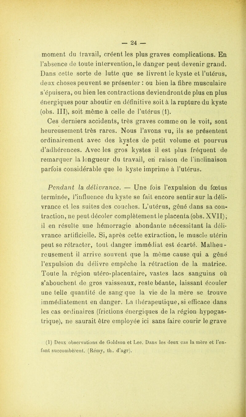 moment du travail, créent les plus graves complications. En l’absence de toute intervention, le danger peut devenir grand. Dans cette sorte de lutte que se livrent le kyste et l’utérus, deux choses peuvent se présenter : ou bien la fibre musculaire s’épuisera, ou bien les contractions deviendrontde plus en plus énergiques pour aboutir en définitive soit à la rupture du kyste (obs. III), soit même à celle de l’utérus (1). Ces derniers accidents, très graves comme on le voit, sont heureusement très rares. Nous l’avons vu, ils se présentent ordinairement avec des kystes de petit volume et pourvus d’adhérences. Avec les gros kystes il est plus fréquent de remarquer la longueur du travail, eh raison de l’inclinaison parfois considérable que le kyste imprime à l’utérus. Pendant la délivrance. — Une fois l’expulsion du fœtus terminée, l’influence du kyste se fait encore sentir sur la déli- vrance et les suites des couches. L’utérus, gêné dans sa con- traction, ne peut décoler complètement le placenta (obs. XVII), il en résulte une hémorragie abondante nécessitant la déli- vrance artificielle. Si, après cette extraction, le muscle utérin peut se rétracter, tout danger immédiat est écarté. Malheu- reusement il arrive souvent que la même cause qui a gêné l’expulsion du délivre empêche la rétraction de la matrice. Toute la région utéro-placentaire, vastes lacs sanguins où s’abouchent de gros vaisseaux, reste béante, laissant écouler une telle quantité de sang que la vie de la mère se trouve immédiatement en danger. La thérapeutique, si efficace dans les cas ordinaires (frictions énergiques de la région hypogas- trique), ne saurait être employée ici sans faire courir le grave (1) Deux observations de Goldson et Lee. Dans les deux cas la mère et l’en- fant succombèrent. (Rémy, th. d’agr).