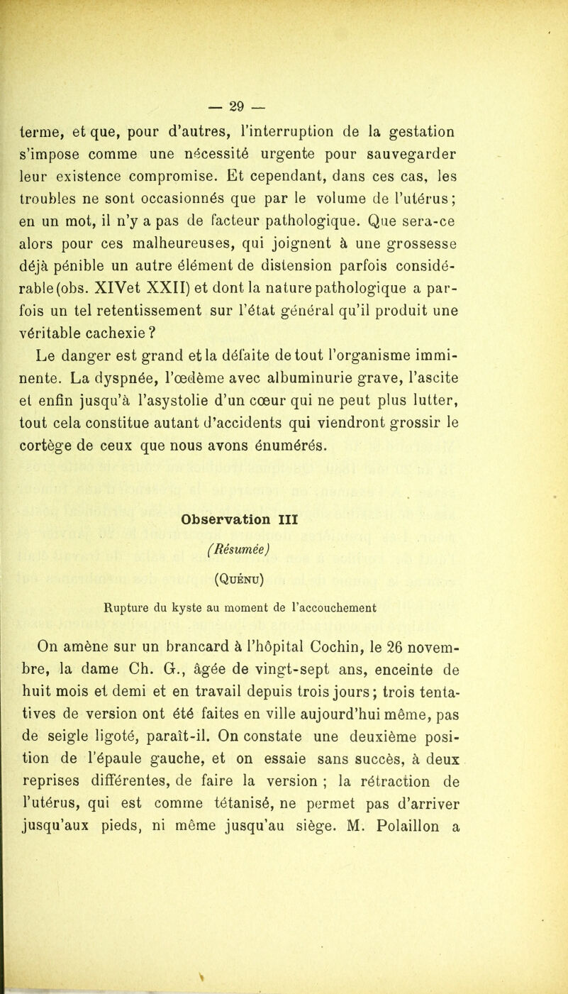 terme, et que, pour d’autres, l’interruption de la gestation s’impose comme une nécessité urgente pour sauvegarder leur existence compromise. Et cependant, dans ces cas, les troubles ne sont occasionnés que par le volume de l’utérus; en un mot, il n’y a pas de facteur pathologique. Que sera-ce alors pour ces malheureuses, qui joignent à une grossesse déjà pénible un autre élément de distension parfois considé- rable (obs. XlVet XXII) et dont la nature pathologique a par- fois un tel retentissement sur l’état général qu’il produit une véritable cachexie? Le danger est grand et la défaite de tout l’organisme immi- nente. La dyspnée, l’œdème avec albuminurie grave, l’ascite et enfin jusqu’à l’asystolie d’un cœur qui ne peut plus lutter, tout cela constitue autant d’accidents qui viendront grossir le cortège de ceux que nous avons énumérés. Observation III (Résumée ) (Quénu) Rupture du kyste au moment de l’accouchement On amène sur un brancard à l’hôpital Cochin, le 26 novem- bre, la dame Ch. G., âgée de vingt-sept ans, enceinte de huit mois et demi et en travail depuis trois jours; trois tenta- tives de version ont été faites en ville aujourd’hui même, pas de seigle ligoté, paraît-il. On constate une deuxième posi- tion de l’épaule gauche, et on essaie sans succès, à deux reprises différentes, de faire la version ; la rétraction de l’utérus, qui est comme tétanisé, ne permet pas d’arriver jusqu’aux pieds, ni même jusqu’au siège. M. Polaillon a